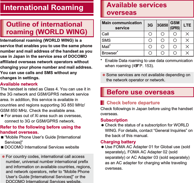 151International RoamingInternational roaming (WORLD WING) is a service that enables you to use the same phone number and mail address of the handset as you use in Japan in the service area of DOCOMO affiliated overseas network operators without changing your phone number and mail address. You can use calls and SMS without any changes in settings.Available networkThe handset is rated as Class 4. You can use it in the 3G network and GSM/GPRS network service area. In addition, this service is available in countries and regions supporting 3G 850 MHz/GSM 850 MHz. Check the available area. For areas out of Xi area such as overseas, connect to 3G or GSM/GPRS network.Refer to the following before using the handset overseas.“Mobile Phone User’s Guide [International Services]”DOCOMO International Services website* Enable Data roaming to use data communication when roaming (nP. 153).Check followings in Japan before using the handset overseas.Subscription Check the status of a subscription for WORLD WING. For details, contact “General Inquiries” on the back of this manual.Charging battery Use FOMA AC Adapter 01 for Global use (sold separately), FOMA AC Adapter 02 (sold separately) or AC Adapter 03 (sold separately) as an AC adapter for charging while traveling overseas.International RoamingOutline of international roaming (WORLD WING) For country codes, international call access number, universal number international prefix and information on available countries, regions, and network operators, refer to “Mobile Phone User’s Guide [International Services]” or the DOCOMO International Services website.Available services overseasMain communication service 3G3G850GSM(GPRS)LTECall AAABSMS AAABMail*AAABBrowser*AAAB Some services are not available depending on the network operator or network.Before use overseasCheck before departure