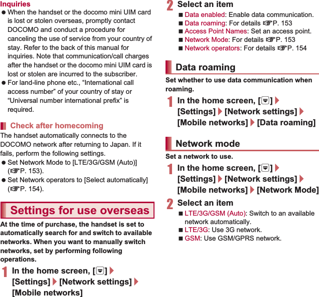 153International RoamingInquiries When the handset or the docomo mini UIM card is lost or stolen overseas, promptly contact DOCOMO and conduct a procedure for canceling the use of service from your country of stay. Refer to the back of this manual for inquiries. Note that communication/call charges after the handset or the docomo mini UIM card is lost or stolen are incurred to the subscriber. For land-line phone etc., “International call access number” of your country of stay or “Universal number international prefix” is required.The handset automatically connects to the DOCOMO network after returning to Japan. If it fails, perform the following settings. Set Network Mode to [LTE/3G/GSM (Auto)] (nP. 153). Set Network operators to [Select automatically] (nP. 154).At the time of purchase, the handset is set to automatically search for and switch to available networks. When you want to manually switch networks, set by performing following operations.1In the home screen, [R]/[Settings]/[Network settings]/[Mobile networks]2Select an itemData enabled: Enable data communication.Data roaming: For details nP. 153Access Point Names: Set an access point.Network Mode: For details nP. 153Network operators: For details nP. 154Set whether to use data communication when roaming.1In the home screen, [R]/[Settings]/[Network settings]/[Mobile networks]/[Data roaming]Set a network to use.1In the home screen, [R]/[Settings]/[Network settings]/[Mobile networks]/[Network Mode]2Select an itemLTE/3G/GSM (Auto): Switch to an available network automatically.LTE/3G: Use 3G network.GSM: Use GSM/GPRS network.Check after homecomingSettings for use overseasData roamingNetwork mode