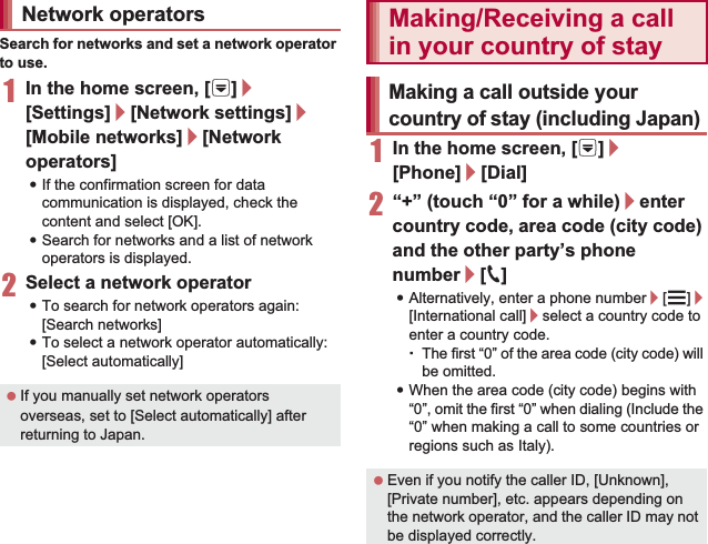 154 International RoamingSearch for networks and set a network operator to use.1In the home screen, [R]/[Settings]/[Network settings]/[Mobile networks]/[Network operators]:If the confirmation screen for data communication is displayed, check the content and select [OK].:Search for networks and a list of network operators is displayed.2Select a network operator:To search for network operators again: [Search networks]:To select a network operator automatically: [Select automatically]1In the home screen, [R]/[Phone]/[Dial]2“+” (touch “0” for a while)/enter country code, area code (city code) and the other party’s phone number/[0]:Alternatively, enter a phone number/[z]/[International call]/select a country code to enter a country code.ƦThe first “0” of the area code (city code) will be omitted.:When the area code (city code) begins with “0”, omit the first “0” when dialing (Include the “0” when making a call to some countries or regions such as Italy).Network operators If you manually set network operators overseas, set to [Select automatically] after returning to Japan.Making/Receiving a call in your country of stayMaking a call outside your country of stay (including Japan) Even if you notify the caller ID, [Unknown], [Private number], etc. appears depending on the network operator, and the caller ID may not be displayed correctly.