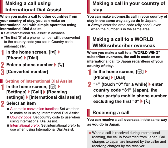 155International RoamingWhen you make a call to other countries from your country of stay, you can make an international call with simple operation using International Dial Assist. Set International dial assist in advance. The first “0” of a phone number will be converted to the country code you set in Country code automatically. 1In the home screen, [R]/[Phone]/[Dial]2Enter a phone number/[0]3[Converted number]1In the home screen, [R]/[Settings]/[Call]/[Roaming settings]/[International dial assist]2Select an itemAutomatic conversion function: Set whether to make calls using International Dial Assist.Country code: Set country code to use when using International Dial Assist.International prefix: Set international prefix to use when using International Dial Assist.You can make a domestic call in your country of stay in the same way as you do in Japan. Always enter the area code (city code), even when the number is in the same area.When you make a call to a “WORLD WING” subscriber overseas, the call is made as an international call to Japan regardless of your country of stay.1In the home screen, [R]/[Phone]/[Dial]2“+” (touch “0” for a while)/enter country code “81” (Japan), the other party’s mobile phone number excluding the first “0”/[0]You can receive a call overseas in the same way as you do in Japan.Making a call using International Dial AssistSetting of International Dial AssistMaking a call in your country of stayMaking a call to a WORLD WING subscriber overseasReceiving a call When a call is received during international roaming, the call is forwarded from Japan. Call charges to Japan are incurred by the caller and receiving charges by the receiver.