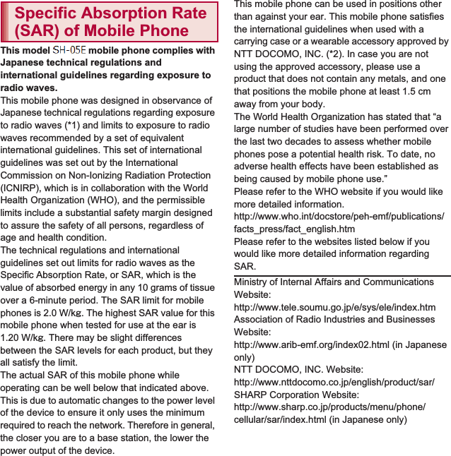 173Appendix/IndexThis model SH-01E mobile phone complies with Japanese technical regulations and international guidelines regarding exposure to radio waves.This mobile phone was designed in observance of Japanese technical regulations regarding exposure to radio waves (*1) and limits to exposure to radio waves recommended by a set of equivalent international guidelines. This set of international guidelines was set out by the International Commission on Non-Ionizing Radiation Protection (ICNIRP), which is in collaboration with the World Health Organization (WHO), and the permissible limits include a substantial safety margin designed to assure the safety of all persons, regardless of age and health condition.The technical regulations and international guidelines set out limits for radio waves as the Specific Absorption Rate, or SAR, which is the value of absorbed energy in any 10 grams of tissue over a 6-minute period. The SAR limit for mobile phones is 2.0 W/kŨ. The highest SAR value for this mobile phone when tested for use at the ear is 1.20 W/kŨ. There may be slight differences between the SAR levels for each product, but they all satisfy the limit.The actual SAR of this mobile phone while operating can be well below that indicated above. This is due to automatic changes to the power level of the device to ensure it only uses the minimum required to reach the network. Therefore in general, the closer you are to a base station, the lower the power output of the device.This mobile phone can be used in positions other than against your ear. This mobile phone satisfies the international guidelines when used with a carrying case or a wearable accessory approved by NTT DOCOMO, INC. (*2). In case you are not using the approved accessory, please use a product that does not contain any metals, and one that positions the mobile phone at least 1.5 cm away from your body.The World Health Organization has stated that “a large number of studies have been performed over the last two decades to assess whether mobile phones pose a potential health risk. To date, no adverse health effects have been established as being caused by mobile phone use.” Please refer to the WHO website if you would like more detailed information.(http://www.who.int/docstore/peh-emf/publications/facts_press/fact_english.htm) Please refer to the websites listed below if you would like more detailed information regarding SAR. Specific Absorption Rate (SAR) of Mobile PhoneMinistry of Internal Affairs and Communications Website: (http://www.tele.soumu.go.jp/e/sys/ele/index.htm) Association of Radio Industries and Businesses Website: (http://www.arib-emf.org/index02.html) (in Japanese only)NTT DOCOMO, INC. Website: (http://www.nttdocomo.co.jp/english/product/sar/) SHARP Corporation Website: (http://www.sharp.co.jp/products/menu/phone/cellular/sar/index.html) (in Japanese only)