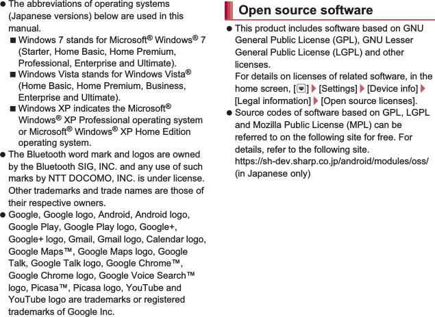 180 Appendix/Index The abbreviations of operating systems (Japanese versions) below are used in this manual.Windows 7 stands for Microsoft® Windows® 7 (Starter, Home Basic, Home Premium, Professional, Enterprise and Ultimate).Windows Vista stands for Windows Vista® (Home Basic, Home Premium, Business, Enterprise and Ultimate).Windows XP indicates the Microsoft® Windows® XP Professional operating system or Microsoft® Windows® XP Home Edition operating system. The Bluetooth word mark and logos are owned by the Bluetooth SIG, INC. and any use of such marks by NTT DOCOMO, INC. is under license. Other trademarks and trade names are those of their respective owners. Google, Google logo, Android, Android logo, Google Play, Google Play logo, Google+, Google+ logo, Gmail, Gmail logo, Calendar logo, Google Maps™, Google Maps logo, Google Talk, Google Talk logo, Google Chrome™, Google Chrome logo, Google Voice Search™ logo, Picasa™, Picasa logo, YouTube and YouTube logo are trademarks or registered trademarks of Google Inc. This product includes software based on GNU General Public License (GPL), GNU Lesser General Public License (LGPL) and other licenses.For details on licenses of related software, in the home screen, [R]/[Settings]/[Device info]/[Legal information]/[Open source licenses]. Source codes of software based on GPL, LGPL and Mozilla Public License (MPL) can be referred to on the following site for free. For details, refer to the following site.https://sh-dev.sharp.co.jp/android/modules/oss/) (in Japanese only) The handset can unlock the SIM lock. Unlock the SIM lock to use non-DOCOMO SIM cards. SIM lock can be unlocked at a docomo Shop. Commission is incurred separately for unlocking SIM lock. When using non-DOCOMO SIM card, it cannot be used in LTE. Also, some services and functions are unavailable. DOCOMO shall not guarantee any operation of the handset. For details on unlocking SIM lock, refer to the DOCOMO website.Open source softwareUnlocking SIM lock