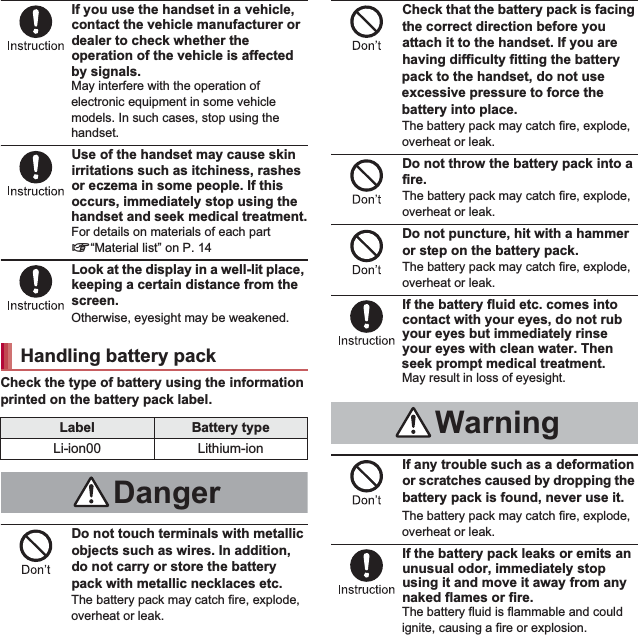 11Contents/PrecautionsIf you use the handset in a vehicle, contact the vehicle manufacturer or dealer to check whether the operation of the vehicle is affected by signals.May interfere with the operation of electronic equipment in some vehicle models. In such cases, stop using the handset.Use of the handset may cause skin irritations such as itchiness, rashes or eczema in some people. If this occurs, immediately stop using the handset and seek medical treatment.For details on materials of each part n“Material list” on P. 14Look at the display in a well-lit place, keeping a certain distance from the screen.Otherwise, eyesight may be weakened.Check the type of battery using the information printed on the battery pack label.Do not touch terminals with metallic objects such as wires. In addition, do not carry or store the battery pack with metallic necklaces etc.The battery pack may catch fire, explode, overheat or leak.Check that the battery pack is facing the correct direction before you attach it to the handset. If you are having difficulty fitting the battery pack to the handset, do not use excessive pressure to force the battery into place.The battery pack may catch fire, explode, overheat or leak.Do not throw the battery pack into a fire.The battery pack may catch fire, explode, overheat or leak.Do not puncture, hit with a hammer or step on the battery pack.The battery pack may catch fire, explode, overheat or leak.If the battery fluid etc. comes into contact with your eyes, do not rub your eyes but immediately rinse your eyes with clean water. Then seek prompt medical treatment.May result in loss of eyesight.If any trouble such as a deformation or scratches caused by dropping the battery pack is found, never use it.The battery pack may catch fire, explode, overheat or leak.If the battery pack leaks or emits an unusual odor, immediately stop using it and move it away from any naked flames or fire.The battery fluid is flammable and could ignite, causing a fire or explosion.Handling battery packLabel Battery typeLi-ion00 Lithium-ionDangerWarning