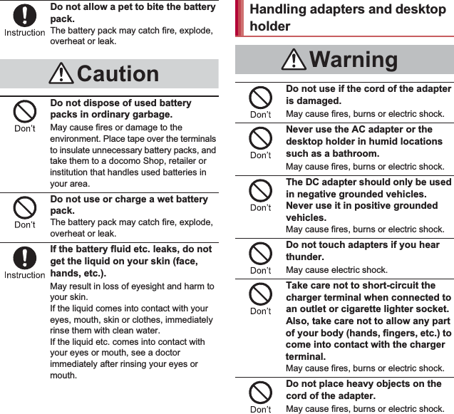 12 Contents/PrecautionsDo not allow a pet to bite the battery pack.The battery pack may catch fire, explode, overheat or leak.Do not dispose of used battery packs in ordinary garbage.May cause fires or damage to the environment. Place tape over the terminals to insulate unnecessary battery packs, and take them to a docomo Shop, retailer or institution that handles used batteries in your area.Do not use or charge a wet battery pack.The battery pack may catch fire, explode, overheat or leak.If the battery fluid etc. leaks, do not get the liquid on your skin (face, hands, etc.).May result in loss of eyesight and harm to your skin.If the liquid comes into contact with your eyes, mouth, skin or clothes, immediately rinse them with clean water.If the liquid etc. comes into contact with your eyes or mouth, see a doctor immediately after rinsing your eyes or mouth.Do not use if the cord of the adapter is damaged.May cause fires, burns or electric shock.Never use the AC adapter or the desktop holder in humid locations such as a bathroom.May cause fires, burns or electric shock.The DC adapter should only be used in negative grounded vehicles. Never use it in positive grounded vehicles.May cause fires, burns or electric shock.Do not touch adapters if you hear thunder.May cause electric shock.Take care not to short-circuit the charger terminal when connected to an outlet or cigarette lighter socket. Also, take care not to allow any part of your body (hands, fingers, etc.) to come into contact with the charger terminal.May cause fires, burns or electric shock.Do not place heavy objects on the cord of the adapter.May cause fires, burns or electric shock.CautionHandling adapters and desktop holderWarning