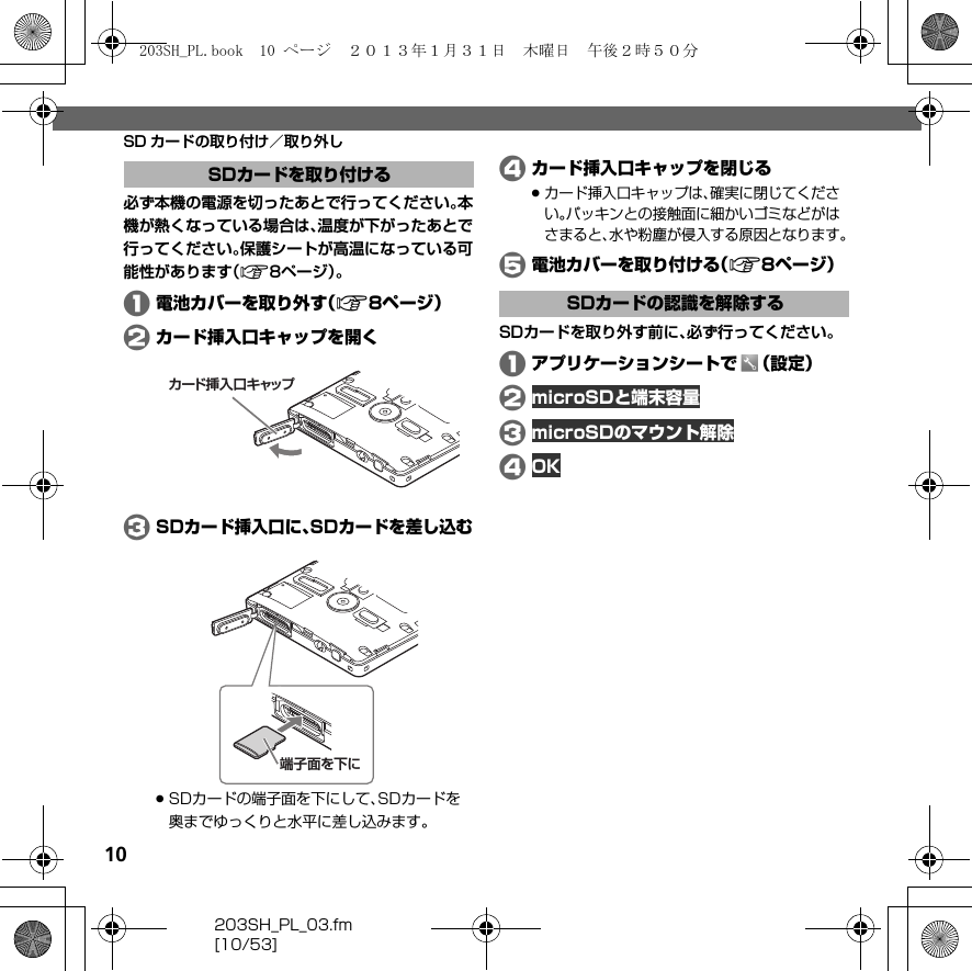 10203SH_PL_03.fm[10/53]SD カードの取り付け／取り外し必ず本機の電源を切ったあとで行ってください。本機が熱くなっている場合は、温度が下がったあとで行ってください。保護シートが高温になっている可能性があります（A8ページ）。A電池カバーを取り外す（A8ページ）Bカード挿入口キャップを開くCSDカード挿入口に、SDカードを差し込む.SDカードの端子面を下にして、SDカードを奥までゆっくりと水平に差し込みます。Dカード挿入口キャップを閉じる.カード挿入口キャップは、確実に閉じてください。パッキンとの接触面に細かいゴミなどがはさまると、水や粉塵が侵入する原因となります。E電池カバーを取り付ける（A8ページ）SDカードを取り外す前に、必ず行ってください。Aアプリケーションシートで （設定）B microSDと端末容量C microSDのマウント解除DOKSDカードを取り付けるカード挿入口キャップ端子面を下にSDカードの認識を解除する203SH_PL.book  10 ページ  ２０１３年１月３１日　木曜日　午後２時５０分