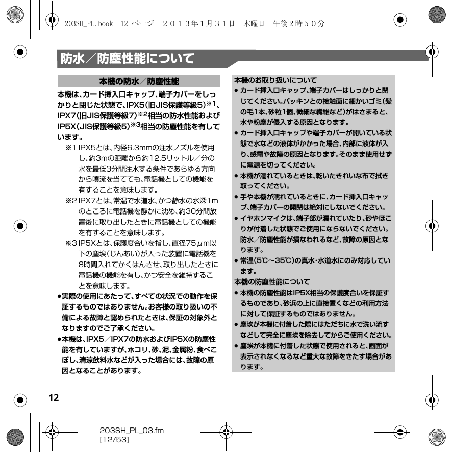 12203SH_PL_03.fm[12/53]防水／防塵性能について本機は、カード挿入口キャップ、端子カバーをしっかりと閉じた状態で、IPX5（旧JIS保護等級5）※1、IPX7（旧JIS保護等級7）※2相当の防水性能およびIP5X（JIS保護等級5）※3相当の防塵性能を有しています。※1 IPX5とは、内径6.3mmの注水ノズルを使用し、約3mの距離から約12.5リットル／分の水を最低3分間注水する条件であらゆる方向から噴流を当てても、電話機としての機能を有することを意味します。※2 IPX7とは、常温で水道水、かつ静水の水深1mのところに電話機を静かに沈め、約30分間放置後に取り出したときに電話機としての機能を有することを意味します。※3 IP5Xとは、保護度合いを指し、直径75μm以下の塵埃（じんあい）が入った装置に電話機を8時間入れてかくはんさせ、取り出したときに電話機の機能を有し、かつ安全を維持することを意味します。.実際の使用にあたって、すべての状況での動作を保証するものではありません。お客様の取り扱いの不備による故障と認められたときは、保証の対象外となりますのでご了承ください。.本機は、IPX5／IPX7の防水およびIP5Xの防塵性能を有していますが、ホコリ、砂、泥、金属粉、食べこぼし、清涼飲料水などが入った場合には、故障の原因となることがあります。本機の防水／防塵性能 本機のお取り扱いについて.カード挿入口キャップ、端子カバーはしっかりと閉じてください。パッキンとの接触面に細かいゴミ（髪の毛1本、砂粒1個、微細な繊維など）がはさまると、水や粉塵が侵入する原因となります。.カード挿入口キャップや端子カバーが開いている状態で水などの液体がかかった場合、内部に液体が入り、感電や故障の原因となります。そのまま使用せずに電源を切ってください。.本機が濡れているときは、乾いたきれいな布で拭き取ってください。.手や本機が濡れているときに、カード挿入口キャップ、端子カバーの開閉は絶対にしないでください。.イヤホンマイクは、端子部が濡れていたり、砂やほこりが付着した状態でご使用にならないでください。防水／防塵性能が損なわれるなど、故障の原因となります。.常温（5℃∼35℃）の真水・水道水にのみ対応しています。本機の防塵性能について.本機の防塵性能はIP5X相当の保護度合いを保証するものであり、砂浜の上に直接置くなどの利用方法に対して保証するものではありません。.塵埃が本機に付着した際にはただちに水で洗い流すなどして完全に塵埃を除去してからご使用ください。.塵埃が本機に付着した状態で使用されると、画面が表示されなくなるなど重大な故障をきたす場合があります。203SH_PL.book  12 ページ  ２０１３年１月３１日　木曜日　午後２時５０分