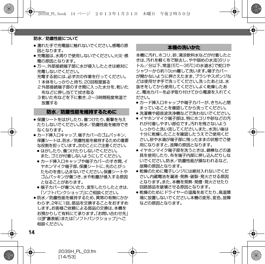 14203SH_PL_03.fm[14/53]防水／防塵性能について.濡れた手で充電器に触れないでください。感電の原因となります。.充電器は、水周りで使用しないでください。火 災・感電の原因となります。.万一、外部接続端子部に水が侵入したときは絶対に充電しないでください。充電する前には、必ず次の作業を行ってください。１本体をしっかりと持ち、20回程度振る２外部接続端子部のすき間に入った水分を、乾いた布などに押し当てて拭き取る３乾いた布などを下に敷き、2∼3時間程度常温で放置する.保護シートをはがしたり、傷つけたり、衝撃を与えたりしないでください。防水／防塵性能を維持できなくなります。.カード挿入口キャップ、端子カバーのゴムパッキン、保護シートは、防水／防塵性能を維持するための重要な役割を担っています。次のことにご注意ください。,はがしたり、傷つけたりしないでください。また、ゴミが付着しないようにしてください。,カード挿入口キャップや端子カバーのすき間、イヤホンマイク端子部、保護シートに、先のとがったものを差し込まないでください。保護シートやゴムパッキンが傷つき、水や粉塵が侵入する原因となることがあります。,端子カバーが傷ついたり、変形したりしたときは、「ソフトバンクショップ」にご相談ください。.防水／防塵性能を維持するため、異常の有無にかかわらず、2年に1回、部品を交換することをおすすめします。お客様ご依頼による部品の交換は、本機をお預かりして有料にて承ります。「お問い合わせ先」（A裏表紙）または「ソフトバンクショップ」へご相談ください。本機に汚れ、ホコリ、砂、清涼飲料水などが付着したときは、汚れを軽く布で除去し、やや弱めの水流［6リットル／分以下、常温（5℃∼35℃）の水道水］で蛇口やシャワーから約10cm離して洗います。端子カバーが開かないように押さえたまま、ブラシやスポンジなどは使用せず手で洗ってください。洗ったあとは、水抜きをしてから使用してください。よく乾燥したあと、電池カバーを必ず取り付けてから電源を入れてください。.カード挿入口キャップや端子カバーが、きちんと閉まっていることを確認してから洗ってください。.洗濯機や超音波洗浄機などで洗わないでください。.イヤホンマイク端子部は、特にホコリや砂などの汚れが付着しやすい部位です。汚れを残さないようしっかりと洗い流してください。また、水洗い後は十分に乾燥したことを確認したうえでご使用ください。砂や水滴が端子部に残ったままの状態でご使用になりますと、故障の原因となります。.イヤホンマイク端子部を洗うときは、綿棒などの道具を使用したり、布を端子内部に押し込んだりしないでください。防水／防塵性能が損なわれるなど、故障の原因となります。.乾燥のために電子レンジには絶対入れないでください。内蔵電池を漏液・発熱・破裂・発火させる原因となります。また、本機を発熱・発煙・発火させたり回路部品を破壊させる原因となります。.乾燥のためにドライヤーの温風をあてたり、高温環境に放置しないでください。本機の変形、変色、故障などの原因となります。防水／防塵性能を維持するために本機の洗いかた203SH_PL.book  14 ページ  ２０１３年１月３１日　木曜日　午後２時５０分