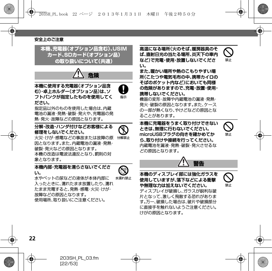 22203SH_PL_03.fm[22/53]安全上のご注意8本機に使用する充電器（オプション品含む）・卓上ホルダー（オプション品）は、ソフトバンクが指定したものを使用してください。指定品以外のものを使用した場合は、内蔵電池の漏液・発熱・破裂・発火や、充電器の発熱・発火・故障などの原因となります。5分解・改造・ハンダ付けなどお客様による修理をしないでください。火災・けが・感電などの事故または故障の原因となります。また、内蔵電池の漏液・発熱・破裂・発火などの原因となります。本機の改造は電波法違反となり、罰則の対象となります。6本機内部・充電器を濡らさないでください。水やペットの尿などの液体が本体内部に入ったときに、濡れたまま放置したり、濡れたまま充電すると、発 熱・感 電・火 災・け が・故障などの原因となります。使用場所、取り扱いにご注意ください。4高温になる場所（火のそば、暖房器具のそば、直射日光の当たる場所、炎天下の車内など）で充電・使用・放置しないでください。また、暖かい場所や熱のこもりやすい場所（こたつや電気毛布の中、携帯カイロのそばのポケット内など）においても同様の危険がありますので、充 電・放 置・使 用・携帯しないでください。機器の変形・故障や内蔵電池の漏液・発熱・発火・破裂の原因となります。また、ケースの一部が熱くなり、やけどなどの原因となることがあります。4本機に充電器をうまく取り付けできないときは、無理に行わないでください。microUSBプラグの向きを確かめてから、取り付けや接続を行ってください。内蔵電池を漏液・発熱・破裂・発火させるなどの原因となります。4本機のディスプレイ部には強化ガラスを使用していますが、落下などによる衝撃や無理な力は加えないでください。ディスプレイが破損し、ガラスが鋭利な破片となって、激しく飛散する恐れがあります。万一、破損した場合は、破片や破損部分に直接手を触れないようご注意ください。けがの原因となります。本機、充電器（オプション品含む）、USIMカード、SDカード（オプション品）の取り扱いについて（共通）危険警告203SH_PL.book  22 ページ  ２０１３年１月３１日　木曜日　午後２時５０分