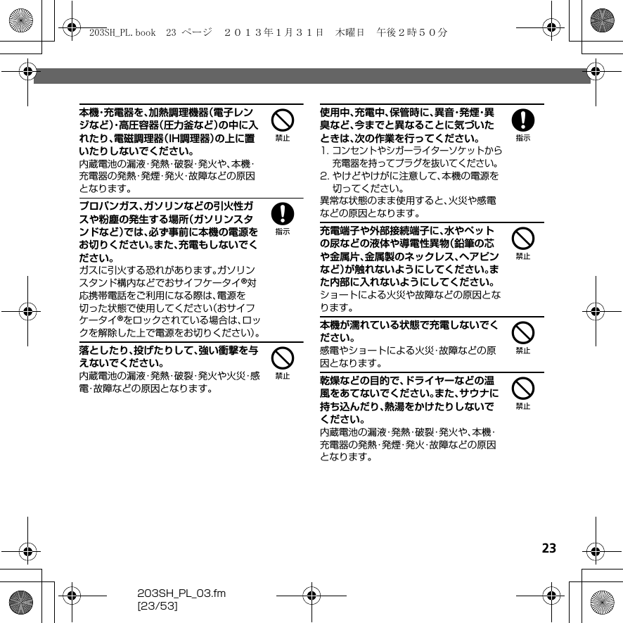 23203SH_PL_03.fm[23/53]4本機・充電器を、加熱調理機器（電子レンジなど）・高圧容器（圧力釜など）の中に入れたり、電磁調理器（IH調理器）の上に置いたりしないでください。内蔵電池の漏液・発熱・破裂・発火や、本機・充電器の発熱・発煙・発火・故障などの原因となります。8プロパンガス、ガソリンなどの引火性ガスや粉塵の発生する場所（ガソリンスタンドなど）では、必ず事前に本機の電源をお切りください。また、充電もしないでください。ガスに引火する恐れがあります。ガソリンスタンド構内などでおサイフケータイ®対応携帯電話をご利用になる際は、電源を切った状態で使用してください（おサイフケータイ®をロックされている場合は、ロックを解除した上で電源をお切りください）。4落としたり、投げたりして、強い衝撃を与えないでください。内蔵電池の漏液・発熱・破裂・発火や火災・感電・故障などの原因となります。8使用中、充電中、保管時に、異 音・発 煙・異臭など、今までと異なることに気づいたときは、次の作業を行ってください。1. コンセントやシガーライターソケットから充電器を持ってプラグを抜いてください。2. やけどやけがに注意して、本機の電源を切ってください。異常な状態のまま使用すると、火災や感電などの原因となります。4充電端子や外部接続端子に、水やペットの尿などの液体や導電性異物（鉛筆の芯や金属片、金属製のネックレス、ヘアピンなど）が触れないようにしてください。また内部に入れないようにしてください。ショートによる火災や故障などの原因となります。4本機が濡れている状態で充電しないでください。感電やショートによる火災・故障などの原因となります。4乾燥などの目的で、ドライヤーなどの温風をあてないでください。また、サウナに持ち込んだり、熱湯をかけたりしないでください。内蔵電池の漏液・発熱・破裂・発火や、本機・充電器の発熱・発煙・発火・故障などの原因となります。203SH_PL.book  23 ページ  ２０１３年１月３１日　木曜日　午後２時５０分