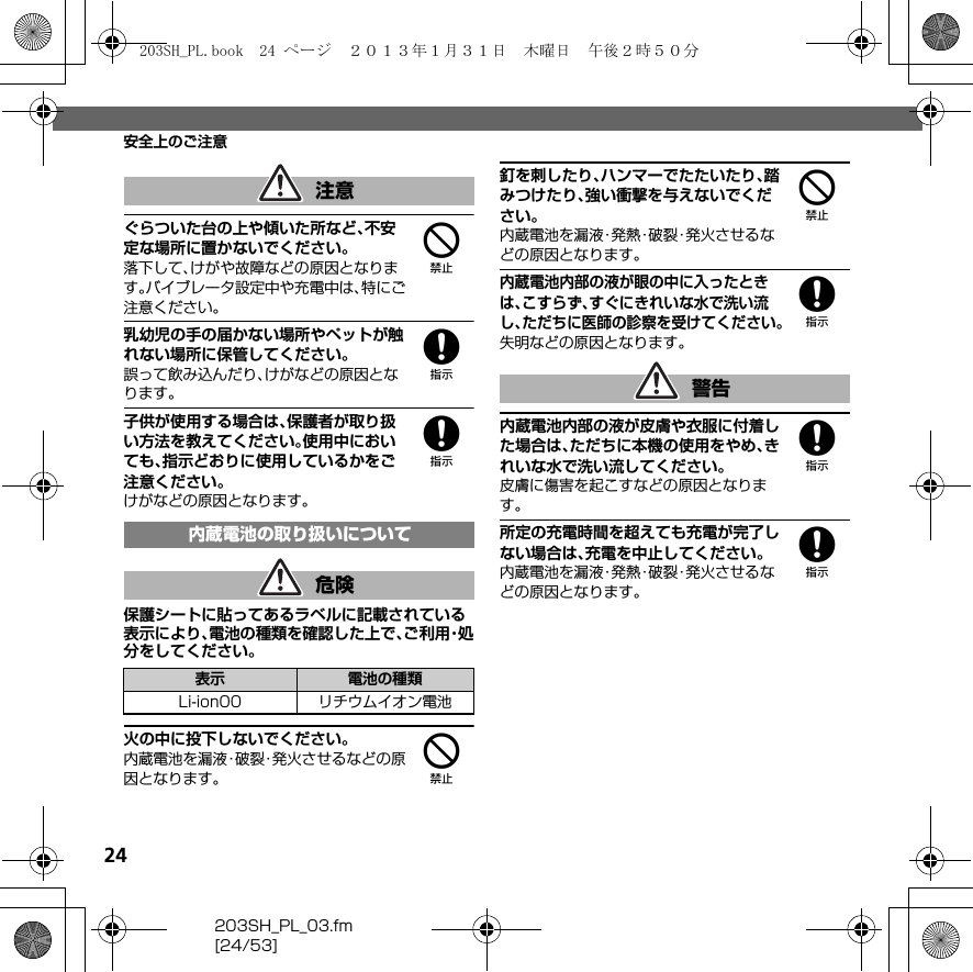 24203SH_PL_03.fm[24/53]安全上のご注意4ぐらついた台の上や傾いた所など、不安定な場所に置かないでください。落下して、けがや故障などの原因となります。バイブレータ設定中や充電中は、特にご注意ください。8乳幼児の手の届かない場所やペットが触れない場所に保管してください。誤って飲み込んだり、けがなどの原因となります。8子供が使用する場合は、保護者が取り扱い方法を教えてください。使用中においても、指示どおりに使用しているかをご注意ください。けがなどの原因となります。保護シートに貼ってあるラベルに記載されている表示により、電池の種類を確認した上で、ご 利 用・処分をしてください。4火の中に投下しないでください。内蔵電池を漏液・破裂・発火させるなどの原因となります。4釘を刺したり、ハンマーでたたいたり、踏みつけたり、強い衝撃を与えないでください。内蔵電池を漏液・発熱・破裂・発火させるなどの原因となります。8内蔵電池内部の液が眼の中に入ったときは、こすらず、すぐにきれいな水で洗い流し、ただちに医師の診察を受けてください。失明などの原因となります。8内蔵電池内部の液が皮膚や衣服に付着した場合は、ただちに本機の使用をやめ、きれいな水で洗い流してください。皮膚に傷害を起こすなどの原因となります。8所定の充電時間を超えても充電が完了しない場合は、充電を中止してください。内蔵電池を漏液・発熱・破裂・発火させるなどの原因となります。注意内蔵電池の取り扱いについて危険表示 電池の種類Li-ion00 リチウムイオン電池警告203SH_PL.book  24 ページ  ２０１３年１月３１日　木曜日　午後２時５０分