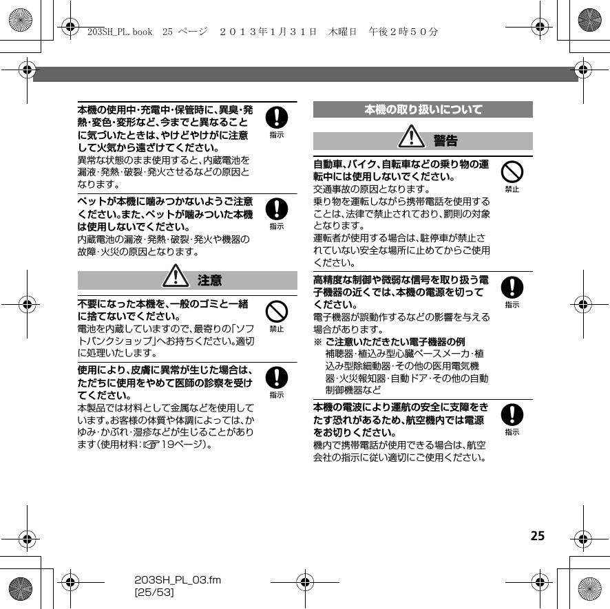 25203SH_PL_03.fm[25/53]8本機の使用中・充電中・保管時に、異 臭・発熱・変 色・変 形 な ど 、今までと異なることに気づいたときは、やけどやけがに注意して火気から遠ざけてください。異常な状態のまま使用すると、内蔵電池を漏液・発熱・破裂・発火させるなどの原因となります。8ペットが本機に噛みつかないようご注意ください。また、ペットが噛みついた本機は使用しないでください。内蔵電池の漏液・発熱・破裂・発火や機器の故障・火災の原因となります。4不要になった本機を、一般のゴミと一緒に捨てないでください。電池を内蔵していますので、最寄りの「ソフトバンクショップ」へお持ちください。適切に処理いたします。8使用により、皮膚に異常が生じた場合は、ただちに使用をやめて医師の診察を受けてください。本製品では材料として金属などを使用しています。お客様の体質や体調によっては、かゆみ・かぶれ・湿疹などが生じることがあります（使用材料：A19ページ）。4自動車、バイク、自転車などの乗り物の運転中には使用しないでください。交通事故の原因となります。乗り物を運転しながら携帯電話を使用することは、法律で禁止されており、罰則の対象となります。運転者が使用する場合は、駐停車が禁止されていない安全な場所に止めてからご使用ください。8高精度な制御や微弱な信号を取り扱う電子機器の近くでは、本機の電源を切ってください。電子機器が誤動作するなどの影響を与える場合があります。※ ご注意いただきたい電子機器の例補聴器・植込み型心臓ペースメーカ・植込み型除細動器・その他の医用電気機器・火災報知器・自動ドア・その他の自動制御機器など8本機の電波により運航の安全に支障をきたす恐れがあるため、航空機内では電源をお切りください。機内で携帯電話が使用できる場合は、航空会社の指示に従い適切にご使用ください。注意本機の取り扱いについて警告203SH_PL.book  25 ページ  ２０１３年１月３１日　木曜日　午後２時５０分