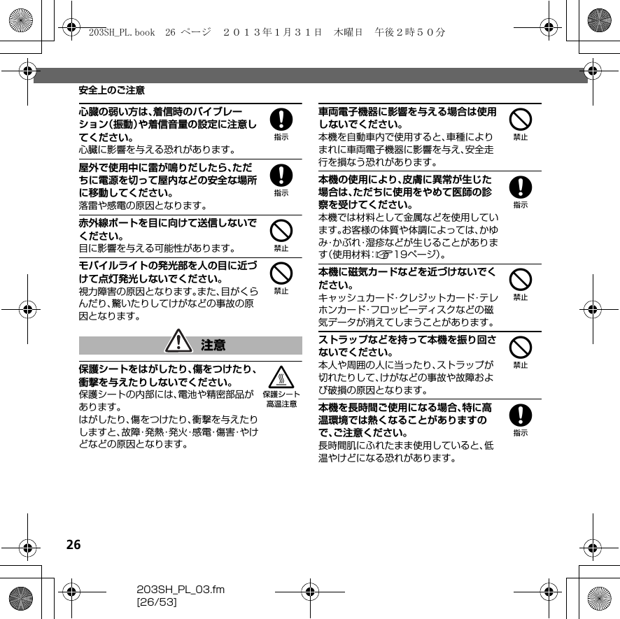 26203SH_PL_03.fm[26/53]安全上のご注意8心臓の弱い方は、着信時のバイブレーション（振動）や着信音量の設定に注意してください。心臓に影響を与える恐れがあります。8屋外で使用中に雷が鳴りだしたら、ただちに電源を切って屋内などの安全な場所に移動してください。落雷や感電の原因となります。4赤外線ポートを目に向けて送信しないでください。目に影響を与える可能性があります。4モバイルライトの発光部を人の目に近づけて点灯発光しないでください。視力障害の原因となります。また、目がくらんだり、驚いたりしてけがなどの事故の原因となります。3保護シートをはがしたり、傷をつけたり、衝撃を与えたりしないでください。保護シートの内部には、電池や精密部品があります。はがしたり、傷をつけたり、衝撃を与えたりしますと、故 障・発 熱・発 火・感 電・傷 害・や けどなどの原因となります。4車両電子機器に影響を与える場合は使用しないでください。本機を自動車内で使用すると、車種によりまれに車両電子機器に影響を与え、安全走行を損なう恐れがあります。8本機の使用により、皮膚に異常が生じた場合は、ただちに使用をやめて医師の診察を受けてください。本機では材料として金属などを使用しています。お客様の体質や体調によっては、かゆみ・かぶれ・湿疹などが生じることがあります（使用材料：A19ページ）。4本機に磁気カードなどを近づけないでください。キャッシュカード・クレジットカード・テレホンカード・フロッピーディスクなどの磁気データが消えてしまうことがあります。4ストラップなどを持って本機を振り回さないでください。本人や周囲の人に当ったり、ストラップが切れたりして、けがなどの事故や故障および破損の原因となります。8本機を長時間ご使用になる場合、特に高温環境では熱くなることがありますので、ご注意ください。長時間肌にふれたまま使用していると、低温やけどになる恐れがあります。注意203SH_PL.book  26 ページ  ２０１３年１月３１日　木曜日　午後２時５０分