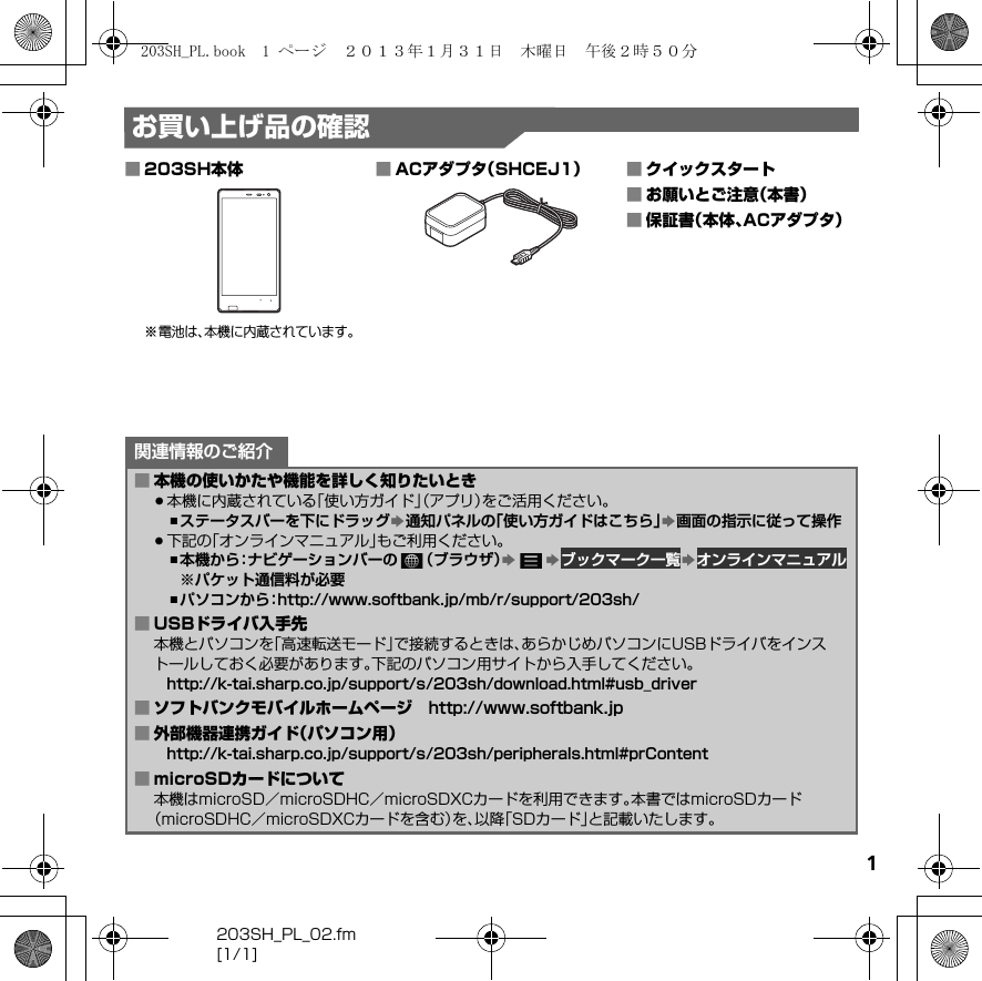 203SH_PL_02.fm[1/1]1お買い上げ品の確認■203SH本体※電池は、本機に内蔵されています。■ACアダプタ（SHCEJ1） ■クイックスタート■お願いとご注意（本書）■保証書（本体、ACアダプタ）関連情報のご紹介■本機の使いかたや機能を詳しく知りたいとき.本機に内蔵されている「使い方ガイド」（アプリ）をご活用ください。,ステータスバーを下にドラッグS通知パネルの「使い方ガイドはこちら」S画面の指示に従って操作.下記の「オンラインマニュアル」もご利用ください。,本機から：ナビゲーションバーの （ブラウザ）SS ブックマーク一覧S オンラインマニュアル※パケット通信料が必要,パソコンから：（http://www.softbank.jp/mb/r/support/203sh/）■USBドライバ入手先本機とパソコンを「高速転送モード」で接続するときは、あらかじめパソコンにUSBドライバをインストールしておく必要があります。下記のパソコン用サイトから入手してください。（http://k-tai.sharp.co.jp/support/s/203sh/download.html#usb_driver）■ソフトバンクモバイルホームページ （http://www.softbank.jp）■外部機器連携ガイド（パソコン用）（http://k-tai.sharp.co.jp/support/s/203sh/peripherals.html#prContent）■microSDカードについて本機はmicroSD／microSDHC／microSDXCカードを利用できます。本書ではmicroSDカード（microSDHC／microSDXCカードを含む）を、以降「SDカード」と記載いたします。203SH_PL.book  1 ページ  ２０１３年１月３１日　木曜日　午後２時５０分