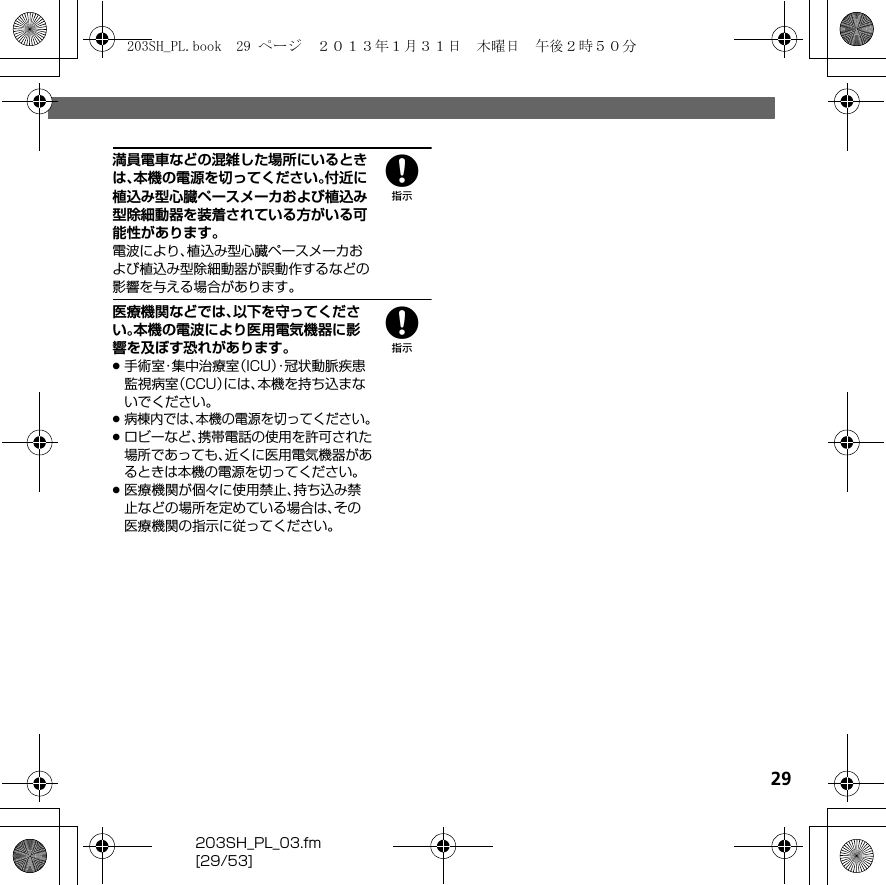 203SH_PL_03.fm[29/53]298満員電車などの混雑した場所にいるときは、本機の電源を切ってください。付近に植込み型心臓ペースメーカおよび植込み型除細動器を装着されている方がいる可能性があります。電波により、植込み型心臓ペースメーカおよび植込み型除細動器が誤動作するなどの影響を与える場合があります。8医療機関などでは、以下を守ってください。本機の電波により医用電気機器に影響を及ぼす恐れがあります。.手術室・集中治療室（ICU）・冠状動脈疾患監視病室（CCU）には、本機を持ち込まないでください。.病棟内では、本機の電源を切ってください。.ロビーなど、携帯電話の使用を許可された場所であっても、近くに医用電気機器があるときは本機の電源を切ってください。.医療機関が個々に使用禁止、持ち込み禁止などの場所を定めている場合は、その医療機関の指示に従ってください。203SH_PL.book  29 ページ  ２０１３年１月３１日　木曜日　午後２時５０分