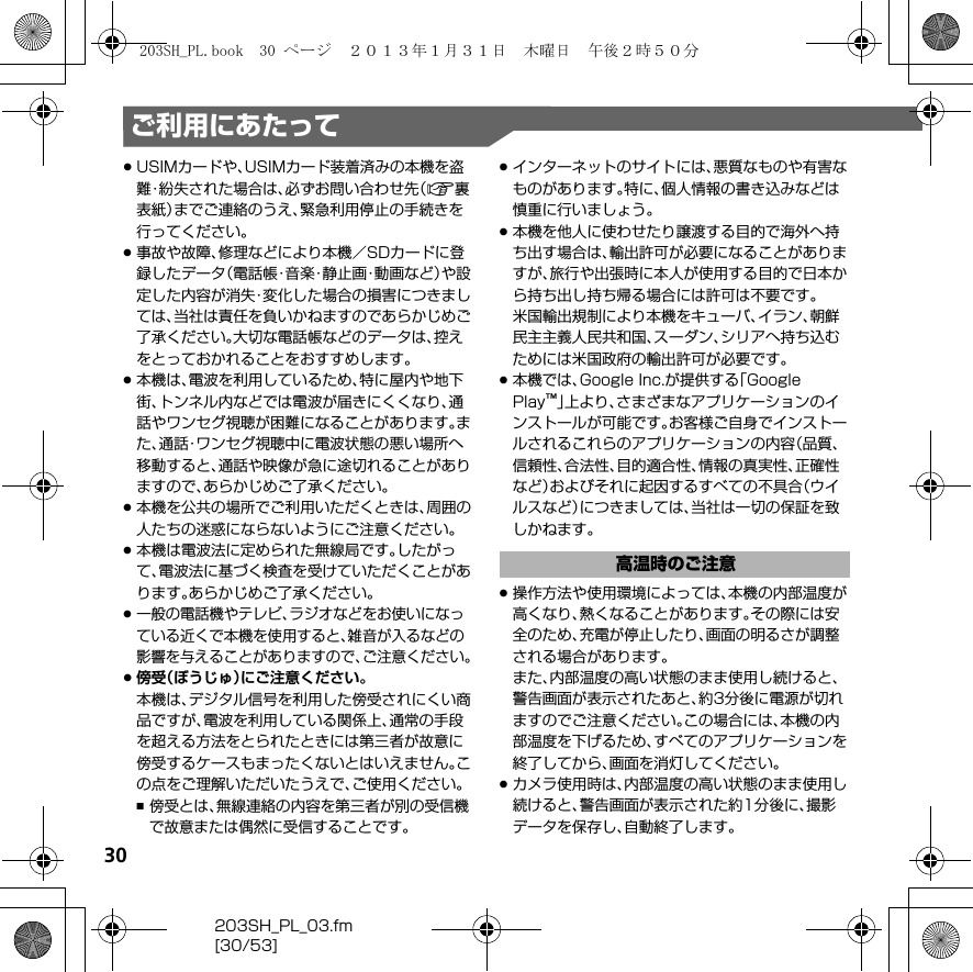 30203SH_PL_03.fm[30/53]ご利用にあたって.USIMカードや、USIMカード装着済みの本機を盗難・紛失された場合は、必ずお問い合わせ先（A裏表紙）までご連絡のうえ、緊急利用停止の手続きを行ってください。.事故や故障、修理などにより本機／SDカードに登録したデータ（電話帳・音楽・静止画・動画など）や設定した内容が消失・変化した場合の損害につきましては、当社は責任を負いかねますのであらかじめご了承ください。大切な電話帳などのデータは、控えをとっておかれることをおすすめします。.本機は、電波を利用しているため、特に屋内や地下街、トンネル内などでは電波が届きにくくなり、通話やワンセグ視聴が困難になることがあります。また、通話・ワンセグ視聴中に電波状態の悪い場所へ移動すると、通話や映像が急に途切れることがありますので、あらかじめご了承ください。.本機を公共の場所でご利用いただくときは、周囲の人たちの迷惑にならないようにご注意ください。.本機は電波法に定められた無線局です。したがって、電波法に基づく検査を受けていただくことがあります。あらかじめご了承ください。.一般の電話機やテレビ、ラジオなどをお使いになっている近くで本機を使用すると、雑音が入るなどの影響を与えることがありますので、ご注意ください。.傍受（ぼうじゅ）にご注意ください。本機は、デジタル信号を利用した傍受されにくい商品ですが、電波を利用している関係上、通常の手段を超える方法をとられたときには第三者が故意に傍受するケースもまったくないとはいえません。この点をご理解いただいたうえで、ご使用ください。,傍受とは、無線連絡の内容を第三者が別の受信機で故意または偶然に受信することです。.インターネットのサイトには、悪質なものや有害なものがあります。特に、個人情報の書き込みなどは慎重に行いましょう。.本機を他人に使わせたり譲渡する目的で海外へ持ち出す場合は、輸出許可が必要になることがありますが、旅行や出張時に本人が使用する目的で日本から持ち出し持ち帰る場合には許可は不要です。米国輸出規制により本機をキューバ、イラン、朝鮮民主主義人民共和国、スーダン、シリアへ持ち込むためには米国政府の輸出許可が必要です。.本機では、Google Inc.が提供する「Google Play™」上より、さまざまなアプリケーションのインストールが可能です。お客様ご自身でインストールされるこれらのアプリケーションの内容（品質、信頼性、合法性、目的適合性、情報の真実性、正確性など）およびそれに起因するすべての不具合（ウイルスなど）につきましては、当社は一切の保証を致しかねます。.操作方法や使用環境によっては、本機の内部温度が高くなり、熱くなることがあります。その際には安全のため、充電が停止したり、画面の明るさが調整される場合があります。また、内部温度の高い状態のまま使用し続けると、警告画面が表示されたあと、約3分後に電源が切れますのでご注意ください。この場合には、本機の内部温度を下げるため、すべてのアプリケーションを終了してから、画面を消灯してください。.カメラ使用時は、内部温度の高い状態のまま使用し続けると、警告画面が表示された約1分後に、撮影データを保存し、自動終了します。高温時のご注意203SH_PL.book  30 ページ  ２０１３年１月３１日　木曜日　午後２時５０分