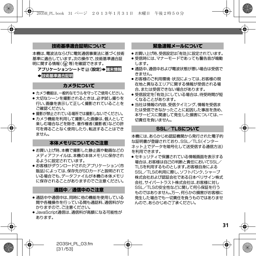 31203SH_PL_03.fm[31/53]本機は、電波法ならびに電気通信事業法に基づく技術基準に適合しています。次の操作で、技術基準適合証明に関する情報（等）を確認できます。アプリケーションシートで （設定）S 端末情報S 技術基準適合証明.カメラ機能は、一般的なモラルを守ってご使用ください。.大切なシーンを撮影されるときは、必ず試し撮りを行い、画像を表示して正しく撮影されていることをご確認ください。.撮影が禁止されている場所では撮影しないでください。.カメラ機能を利用して撮影した画像は、個人として楽しむ場合などを除き、著作権者（撮影者）などの許可を得ることなく使用したり、転送することはできません。.お買い上げ時、本機で撮影した静止画や動画などのメディアファイルは、本機の本体メモリに保存されるように設定されています。.お客様がダウンロードされたアプリケーション（市販品）によっては、保存先がSDカードと説明されている場合でも、データファイルが本機の本体メモリに保存されることがありますのでご注意ください。.通話中や通信中は、同時に他の機能を使用している間や各種操作を行っている間も通話料、通信料がかかりますので、ご注意ください。.JavaScript通信は、通信料が高額になる可能性があります。.お買い上げ時、受信設定は「有効」に設定されています。.受信時には、マナーモードであっても警告音が鳴動します。.通話中、通信中および電波状態が悪い場合は受信できません。.お客様のご利用環境・状況によっては、お客様の現在地と異なるエリアに関する情報が受信される場合、または受信できない場合があります。.受信設定を「有効」にしている場合は、待受時間が短くなることがあります。.当社は情報の内容、受信タイミング、情報を受信または受信できなかったことに起因した事故を含め、本サービスに関連して発生した損害については、一切責任を負いません。本機には、あらかじめ認証機関から発行された電子的な証明書が登録されており、SSL／TLS（インターネット上でデータを暗号化して送受信する通信方法）を利用できます。.セキュリティで保護されている情報画面を表示する場合は、お客様は自己の判断と責任においてSSL／TLSを利用するものとします。お客様自身によるSSL／TLSの利用に際し、ソフトバンク、シャープ株式会社および認証会社である日本ベリサイン株式会社、サイバートラスト株式会社は、お客様に対しSSL／TLSの安全性などに関して何ら保証を行うものではありません。万一、何らかの損害がお客様に発生した場合でも一切責任を負うものではありませんので、あらかじめご了承ください。技術基準適合証明についてカメラについて本体メモリについてのご注意通話中／通信中のご注意緊急速報メールについてSSL／TLSについて203SH_PL.book  31 ページ  ２０１３年１月３１日　木曜日　午後２時５０分