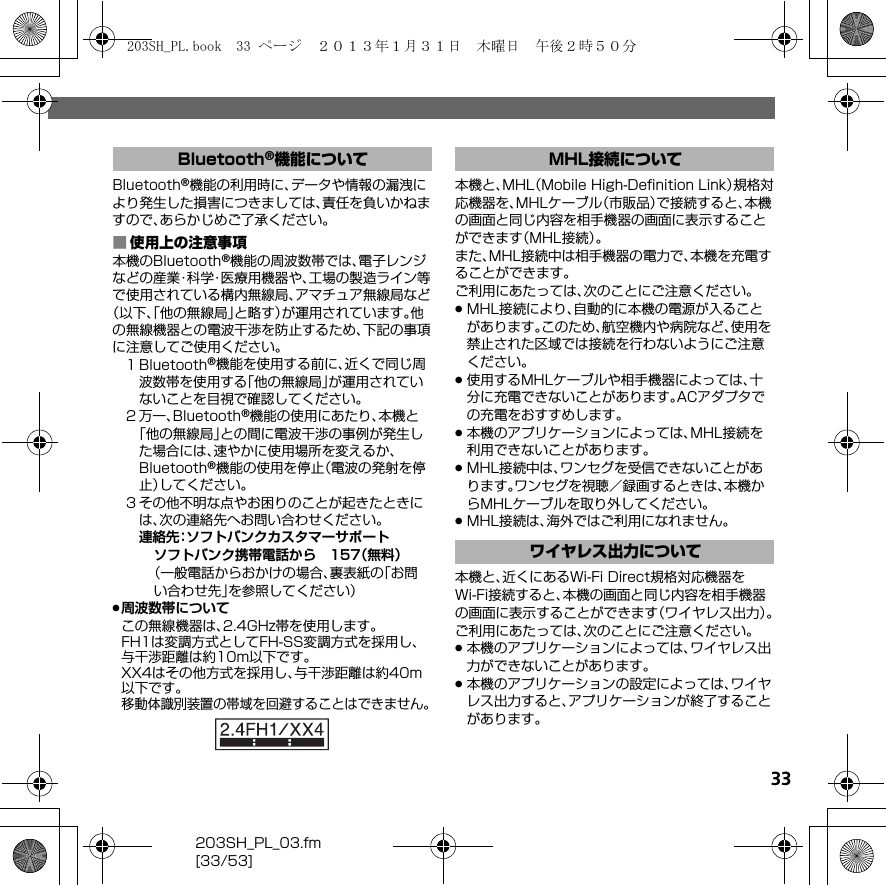 203SH_PL_03.fm[33/53]33Bluetooth®機能の利用時に、データや情報の漏洩により発生した損害につきましては、責任を負いかねますので、あらかじめご了承ください。■使用上の注意事項本機のBluetooth®機能の周波数帯では、電子レンジなどの産業・科学・医療用機器や、工場の製造ライン等で使用されている構内無線局、アマチュア無線局など（以下、「他の無線局」と略す）が運用されています。他の無線機器との電波干渉を防止するため、下記の事項に注意してご使用ください。１Bluetooth®機能を使用する前に、近くで同じ周波数帯を使用する「他の無線局」が運用されていないことを目視で確認してください。２万一、Bluetooth®機能の使用にあたり、本機と「他の無線局」との間に電波干渉の事例が発生した場合には、速やかに使用場所を変えるか、Bluetooth®機能の使用を停止（電波の発射を停止）してください。３その他不明な点やお困りのことが起きたときには、次の連絡先へお問い合わせください。連絡先：ソフトバンクカスタマーサポートソフトバンク携帯電話から 157（無料）（一般電話からおかけの場合、裏表紙の「お問い合わせ先」を参照してください）.周波数帯についてこの無線機器は、2.4GHz帯を使用します。FH1は変調方式としてFH-SS変調方式を採用し、与干渉距離は約10m以下です。XX4はその他方式を採用し、与干渉距離は約40m以下です。移動体識別装置の帯域を回避することはできません。本機と、MHL（Mobile High-Deﬁnition Link）規格対応機器を、MHLケーブル（市販品）で接続すると、本機の画面と同じ内容を相手機器の画面に表示することができます（MHL接続）。また、MHL接続中は相手機器の電力で、本機を充電することができます。ご利用にあたっては、次のことにご注意ください。.MHL接続により、自動的に本機の電源が入ることがあります。このため、航空機内や病院など、使用を禁止された区域では接続を行わないようにご注意ください。.使用するMHLケーブルや相手機器によっては、十分に充電できないことがあります。ACアダプタでの充電をおすすめします。.本機のアプリケーションによっては、MHL接続を利用できないことがあります。.MHL接続中は、ワンセグを受信できないことがあります。ワンセグを視聴／録画するときは、本機からMHLケーブルを取り外してください。.MHL接続は、海外ではご利用になれません。本機と、近くにあるWi-Fi Direct規格対応機器をWi-Fi接続すると、本機の画面と同じ内容を相手機器の画面に表示することができます（ワイヤレス出力）。ご利用にあたっては、次のことにご注意ください。.本機のアプリケーションによっては、ワイヤレス出力ができないことがあります。.本機のアプリケーションの設定によっては、ワイヤレス出力すると、アプリケーションが終了することがあります。Bluetooth®機能について MHL接続についてワイヤレス出力について203SH_PL.book  33 ページ  ２０１３年１月３１日　木曜日　午後２時５０分