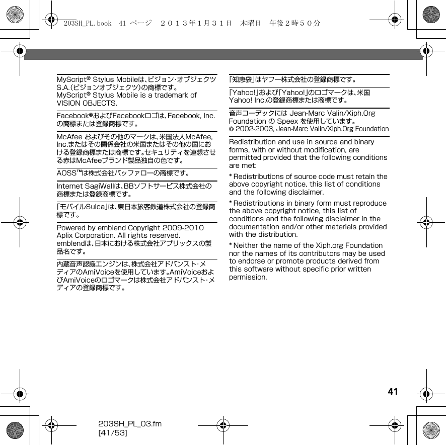 41203SH_PL_03.fm[41/53]MyScript® Stylus Mobileは、ビジョン・オブジェクツS.A.（ビジョンオブジェクツ）の商標です。MyScript® Stylus Mobile is a trademark of VISION OBJECTS.Facebook®およびFacebookロゴは、Facebook, Inc.の商標または登録商標です。McAfee およびその他のマークは、米国法人McAfee, Inc.またはその関係会社の米国またはその他の国における登録商標または商標です。セキュリティを連想させる赤はMcAfeeブランド製品独自の色です。AOSS™は株式会社バッファローの商標です。Internet SagiWallは、BBソフトサービス株式会社の商標または登録商標です。「モバイルSuica」は、東日本旅客鉄道株式会社の登録商標です。Powered by emblend Copyright 2009-2010 Aplix Corporation. All rights reserved.emblendは、日本における株式会社アプリックスの製品名です。内蔵音声認識エンジンは、株式会社アドバンスト・メディアのAmiVoiceを使用しています。AmiVoiceおよびAmiVoiceのロゴマークは株式会社アドバンスト・メディアの登録商標です。「知恵袋」はヤフー株式会社の登録商標です。「Yahoo!」および「Yahoo!」のロゴマークは、米国Yahoo! Inc.の登録商標または商標です。音声コーデックには Jean-Marc Valin/Xiph.Org Foundation の Speex を使用しています。© 2002-2003, Jean-Marc Valin/Xiph.Org FoundationRedistribution and use in source and binary forms, with or without modification, are permitted provided that the following conditions are met:* Redistributions of source code must retain the above copyright notice, this list of conditions and the following disclaimer.* Redistributions in binary form must reproduce the above copyright notice, this list of conditions and the following disclaimer in the documentation and/or other materials provided with the distribution.* Neither the name of the Xiph.org Foundation nor the names of its contributors may be used to endorse or promote products derived from this software without specific prior written permission.203SH_PL.book  41 ページ  ２０１３年１月３１日　木曜日　午後２時５０分