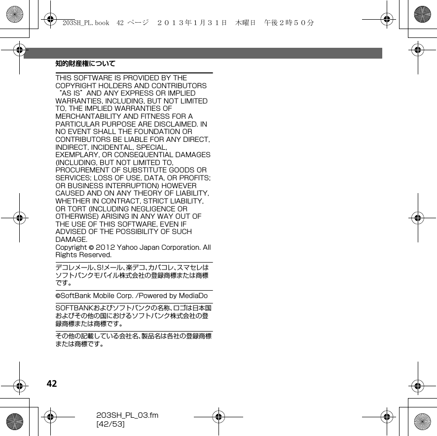 42203SH_PL_03.fm[42/53]知的財産権についてTHIS SOFTWARE IS PROVIDED BY THE COPYRIGHT HOLDERS AND CONTRIBUTORS “AS IS”AND ANY EXPRESS OR IMPLIED WARRANTIES, INCLUDING, BUT NOT LIMITED TO, THE IMPLIED WARRANTIES OF MERCHANTABILITY AND FITNESS FOR A PARTICULAR PURPOSE ARE DISCLAIMED. IN NO EVENT SHALL THE FOUNDATION OR CONTRIBUTORS BE LIABLE FOR ANY DIRECT, INDIRECT, INCIDENTAL, SPECIAL, EXEMPLARY, OR CONSEQUENTIAL DAMAGES (INCLUDING, BUT NOT LIMITED TO, PROCUREMENT OF SUBSTITUTE GOODS OR SERVICES; LOSS OF USE, DATA, OR PROFITS; OR BUSINESS INTERRUPTION) HOWEVER CAUSED AND ON ANY THEORY OF LIABILITY, WHETHER IN CONTRACT, STRICT LIABILITY, OR TORT (INCLUDING NEGLIGENCE OR OTHERWISE) ARISING IN ANY WAY OUT OF THE USE OF THIS SOFTWARE, EVEN IF ADVISED OF THE POSSIBILITY OF SUCH DAMAGE.Copyright © 2012 Yahoo Japan Corporation. All Rights Reserved.デコレメール、S!メール、楽デコ、カバコレ、スマセレはソフトバンクモバイル株式会社の登録商標または商標です。©SoftBank Mobile Corp. /Powered by MediaDoSOFTBANKおよびソフトバンクの名称、ロゴは日本国およびその他の国におけるソフトバンク株式会社の登録商標または商標です。その他の記載している会社名、製品名は各社の登録商標または商標です。203SH_PL.book  42 ページ  ２０１３年１月３１日　木曜日　午後２時５０分