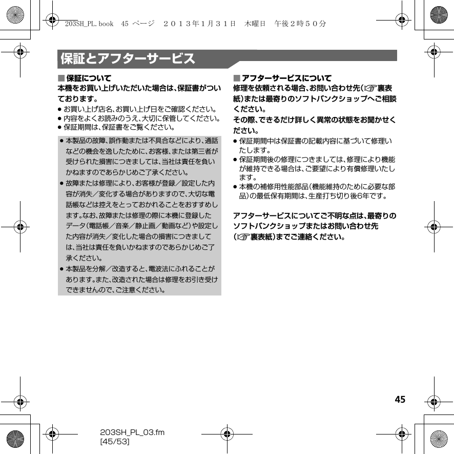 45203SH_PL_03.fm[45/53]保証とアフターサービス■保証について本機をお買い上げいただいた場合は、保証書がついております。.お買い上げ店名、お買い上げ日をご確認ください。.内容をよくお読みのうえ、大切に保管してください。.保証期間は、保証書をご覧ください。■アフターサービスについて修理を依頼される場合、お問い合わせ先（A裏表紙）または最寄りのソフトバンクショップへご相談ください。その際、できるだけ詳しく異常の状態をお聞かせください。.保証期間中は保証書の記載内容に基づいて修理いたします。.保証期間後の修理につきましては、修理により機能が維持できる場合は、ご要望により有償修理いたします。.本機の補修用性能部品（機能維持のために必要な部品）の最低保有期間は、生産打ち切り後6年です。アフターサービスについてご不明な点は、最寄りのソフトバンクショップまたはお問い合わせ先（A裏表紙）までご連絡ください。.本製品の故障、誤作動または不具合などにより、通話などの機会を逸したために、お客様、または第三者が受けられた損害につきましては、当社は責任を負いかねますのであらかじめご了承ください。.故障または修理により、お客様が登録／設定した内容が消失／変化する場合がありますので、大切な電話帳などは控えをとっておかれることをおすすめします。なお、故障または修理の際に本機に登録したデータ（電話帳／音楽／静止画／動画など）や設定した内容が消失／変化した場合の損害につきましては、当社は責任を負いかねますのであらかじめご了承ください。.本製品を分解／改造すると、電波法にふれることがあります。また、改造された場合は修理をお引き受けできませんので、ご注意ください。203SH_PL.book  45 ページ  ２０１３年１月３１日　木曜日　午後２時５０分