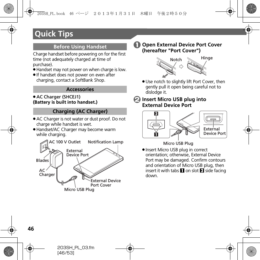 46203SH_PL_03.fm[46/53]Quick TipsCharge handset before powering on for the first time (not adequately charged at time of purchase)..Handset may not power on when charge is low..If handset does not power on even after charging, contact a SoftBank Shop..AC Charger (SHCEJ1)(Battery is built into handset.).AC Charger is not water or dust proof. Do not charge while handset is wet..Handset/AC Charger may become warm while charging.AOpen External Device Port Cover (hereafter &quot;Port Cover&quot;).Use notch to slightly lift Port Cover, then gently pull it open being careful not to dislodge it.BInsert Micro USB plug into External Device Port.Insert Micro USB plug in correct orientation; otherwise, External Device Port may be damaged. Confirm contours and orientation of Micro USB plug, then insert it with tabs 1 on slot 2 side facing down.Before Using HandsetAccessoriesCharging (AC Charger)External Device PortExternal DevicePort CoverNotification LampAC 100 V OutletAC ChargerBladesMicro USB PlugNotch Hinge21Micro USB PlugExternal Device Port203SH_PL.book  46 ページ  ２０１３年１月３１日　木曜日　午後２時５０分