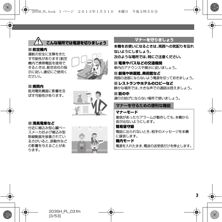 203SH_PL_03.fm[3/53]3■航空機内運航の安全に支障をきたす可能性があります（航空機内で携帯電話を使用できるときは、航空会社の指示に従い、適切にご使用ください）。■病院内医用電気機器に影響を及ぼす可能性があります。■満員電車など付近に植込み型心臓ペースメーカおよび植込み型除細動器を装着されている方がいると、誤動作などの影響を与えることがあります。本機をお使いになるときは、周囲への気配りを忘れないようにしましょう。次のような場所では、特にご注意ください。■電車やバスなどの交通機関車内のアナウンスや掲示に従いましょう。■劇場や映画館、美術館など周囲の迷惑にならないよう電源を切っておきましょう。■レストランやホテルのロビーなど静かな場所では、大きな声での通話は控えましょう。■街の中通行の妨げにならない場所で使いましょう。こんな場所では電源を切りましょうマナーを守りましょうマナーを守るための便利な機能マナーモード着信があったりアラームが動作しても、本機から音が出ないようにします。簡易留守録電話に出られないとき、相手のメッセージを本機に録音します。機内モード電源を入れたまま、電波の送受信だけを停止します。203SH_PL.book  3 ページ  ２０１３年１月３１日　木曜日　午後２時５０分