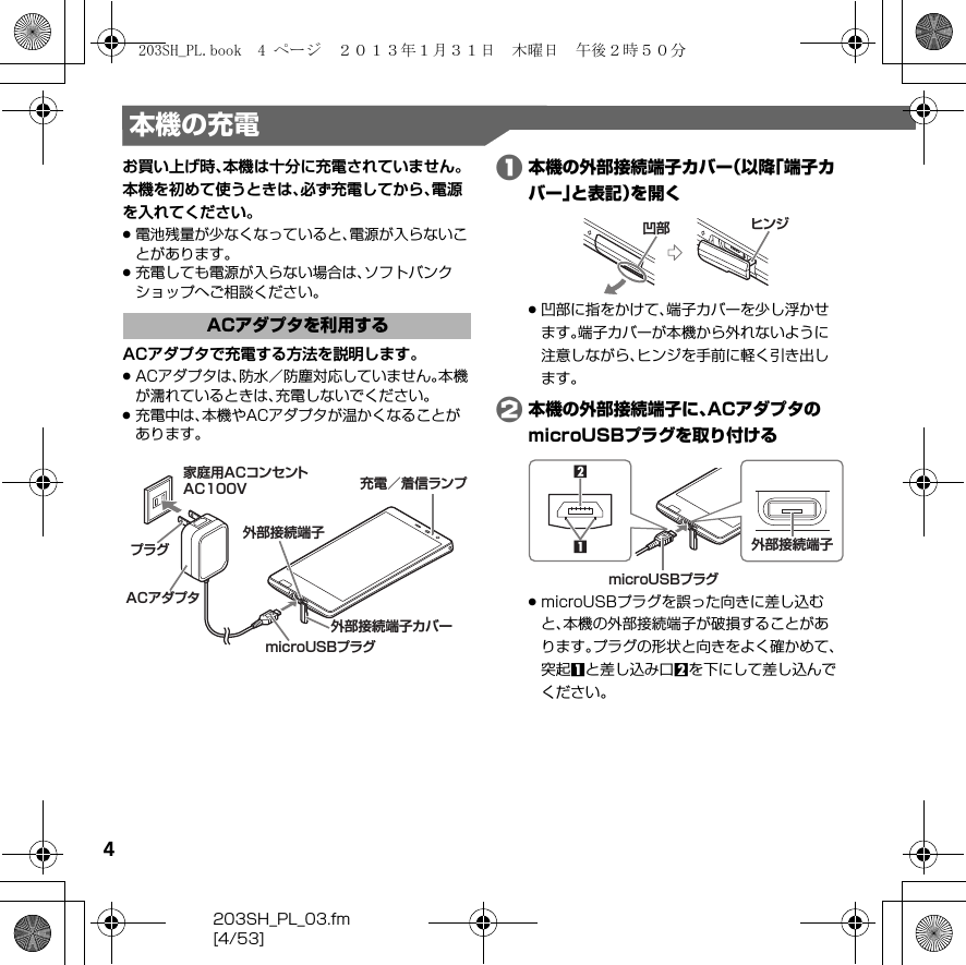 4203SH_PL_03.fm[4/53]本機の充電お買い上げ時、本機は十分に充電されていません。本機を初めて使うときは、必ず充電してから、電源を入れてください。.電池残量が少なくなっていると、電源が入らないことがあります。.充電しても電源が入らない場合は、ソフトバンクショップへご相談ください。ACアダプタで充電する方法を説明します。.ACアダプタは、防水／防塵対応していません。本機が濡れているときは、充電しないでください。.充電中は、本機やACアダプタが温かくなることがあります。A本機の外部接続端子カバー（以降「端子カバー」と表記）を開く.凹部に指をかけて、端子カバーを少し浮かせます。端子カバーが本機から外れないように注意しながら、ヒンジを手前に軽く引き出します。B本機の外部接続端子に、ACアダプタのmicroUSBプラグを取り付ける.microUSBプラグを誤った向きに差し込むと、本機の外部接続端子が破損することがあります。プラグの形状と向きをよく確かめて、突起1と差し込み口2を下にして差し込んでください。ACアダプタを利用する充電／着信ランプ家庭用ACコンセントAC100VACアダプタプラグmicroUSBプラグ外部接続端子カバー外部接続端子ヒンジ凹部microUSBプラグ2外部接続端子1203SH_PL.book  4 ページ  ２０１３年１月３１日　木曜日　午後２時５０分