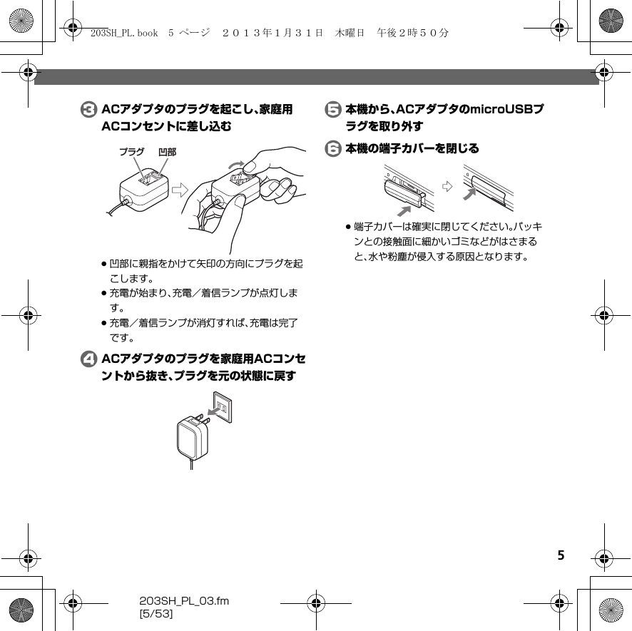 5203SH_PL_03.fm[5/53]CACアダプタのプラグを起こし、家庭用ACコンセントに差し込む.凹部に親指をかけて矢印の方向にプラグを起こします。.充電が始まり、充電／着信ランプが点灯します。.充電／着信ランプが消灯すれば、充電は完了です。DACアダプタのプラグを家庭用ACコンセントから抜き、プラグを元の状態に戻すE本機から、ACアダプタのmicroUSBプラグを取り外すF本機の端子カバーを閉じる.端子カバーは確実に閉じてください。パッキンとの接触面に細かいゴミなどがはさまると、水や粉塵が侵入する原因となります。凹部プラグ203SH_PL.book  5 ページ  ２０１３年１月３１日　木曜日　午後２時５０分