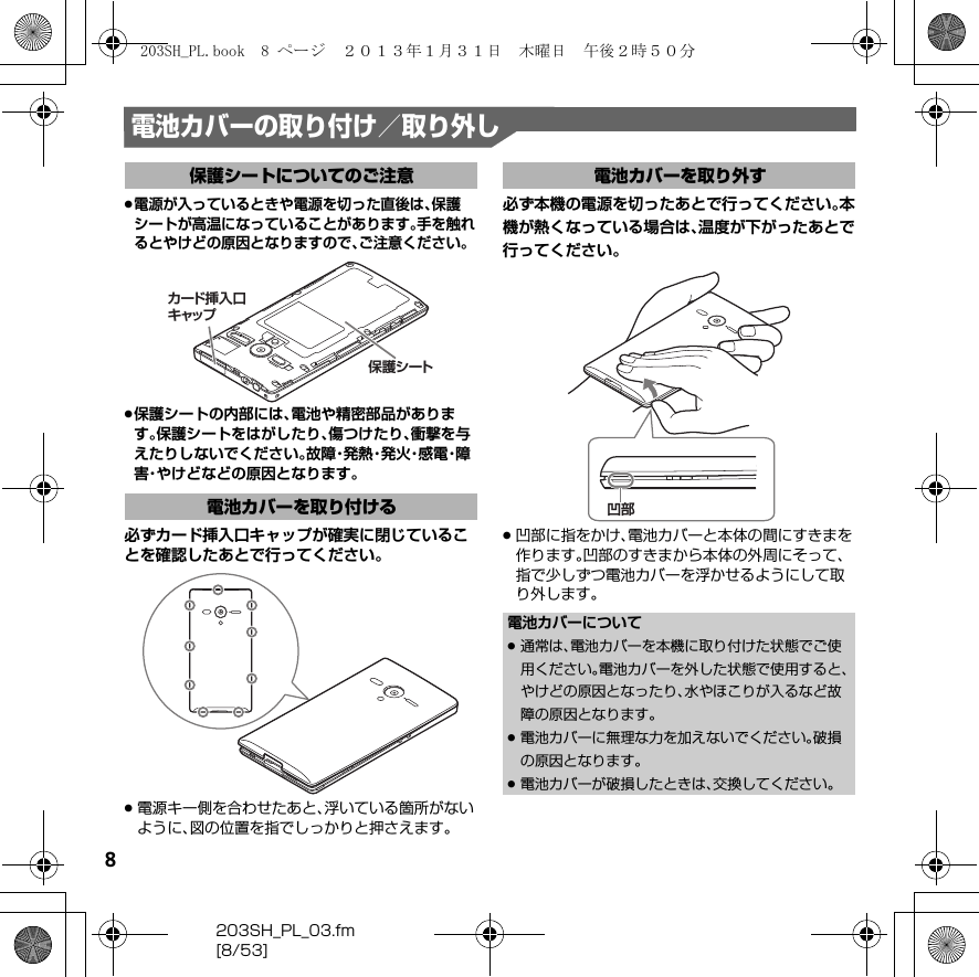 8203SH_PL_03.fm[8/53]電池カバーの取り付け／取り外し.電源が入っているときや電源を切った直後は、保護シートが高温になっていることがあります。手を触れるとやけどの原因となりますので、ご注意ください。.保護シートの内部には、電池や精密部品があります。保護シートをはがしたり、傷つけたり、衝撃を与えたりしないでください。故 障・発 熱・発 火・感 電・障害・やけどなどの原因となります。必ずカード挿入口キャップが確実に閉じていることを確認したあとで行ってください。.電源キー側を合わせたあと、浮いている箇所がないように、図の位置を指でしっかりと押さえます。必ず本機の電源を切ったあとで行ってください。本機が熱くなっている場合は、温度が下がったあとで行ってください。.凹部に指をかけ、電池カバーと本体の間にすきまを作ります。凹部のすきまから本体の外周にそって、指で少しずつ電池カバーを浮かせるようにして取り外します。保護シートについてのご注意電池カバーを取り付ける保護シートカード挿入口キャップ電池カバーを取り外す電池カバーについて.通常は、電池カバーを本機に取り付けた状態でご使用ください。電池カバーを外した状態で使用すると、やけどの原因となったり、水やほこりが入るなど故障の原因となります。.電池カバーに無理な力を加えないでください。破損の原因となります。.電池カバーが破損したときは、交換してください。凹部203SH_PL.book  8 ページ  ２０１３年１月３１日　木曜日　午後２時５０分