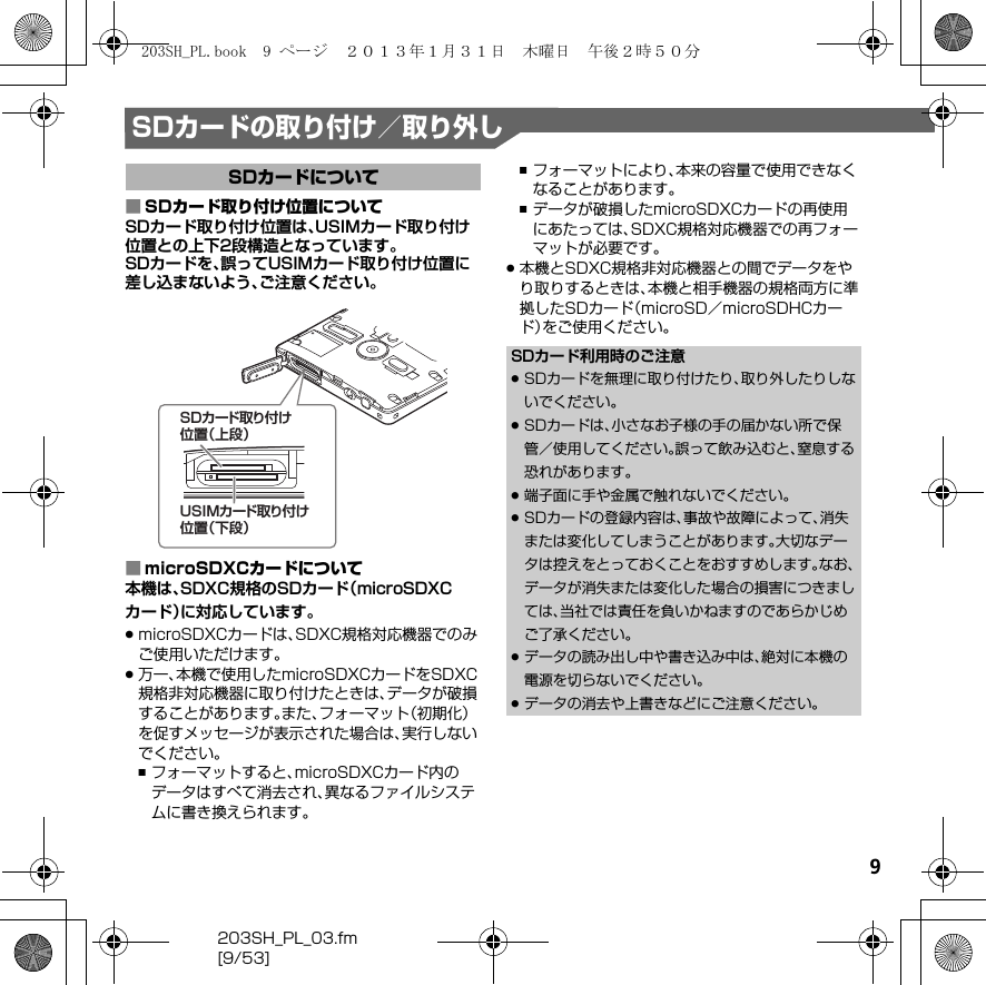 9203SH_PL_03.fm[9/53]SDカードの取り付け／取り外し■SDカード取り付け位置についてSDカード取り付け位置は、USIMカード取り付け位置との上下2段構造となっています。SDカードを、誤ってUSIMカード取り付け位置に差し込まないよう、ご注意ください。■microSDXCカードについて本機は、SDXC規格のSDカード（microSDXCカード）に対応しています。.microSDXCカードは、SDXC規格対応機器でのみご使用いただけます。.万一、本機で使用したmicroSDXCカードをSDXC規格非対応機器に取り付けたときは、データが破損することがあります。また、フォーマット（初期化）を促すメッセージが表示された場合は、実行しないでください。,フォーマットすると、microSDXCカード内のデータはすべて消去され、異なるファイルシステムに書き換えられます。,フォーマットにより、本来の容量で使用できなくなることがあります。,データが破損したmicroSDXCカードの再使用にあたっては、SDXC規格対応機器での再フォーマットが必要です。.本機とSDXC規格非対応機器との間でデータをやり取りするときは、本機と相手機器の規格両方に準拠したSDカード（microSD／microSDHCカード）をご使用ください。SDカードについてSDカード取り付け位置（上段）USIMカード取り付け位置（下段）SDカード利用時のご注意.SDカードを無理に取り付けたり、取り外したりしないでください。.SDカードは、小さなお子様の手の届かない所で保管／使用してください。誤って飲み込むと、窒息する恐れがあります。.端子面に手や金属で触れないでください。.SDカードの登録内容は、事故や故障によって、消失または変化してしまうことがあります。大切なデータは控えをとっておくことをおすすめします。なお、データが消失または変化した場合の損害につきましては、当社では責任を負いかねますのであらかじめご了承ください。.データの読み出し中や書き込み中は、絶対に本機の電源を切らないでください。.データの消去や上書きなどにご注意ください。203SH_PL.book  9 ページ  ２０１３年１月３１日　木曜日　午後２時５０分