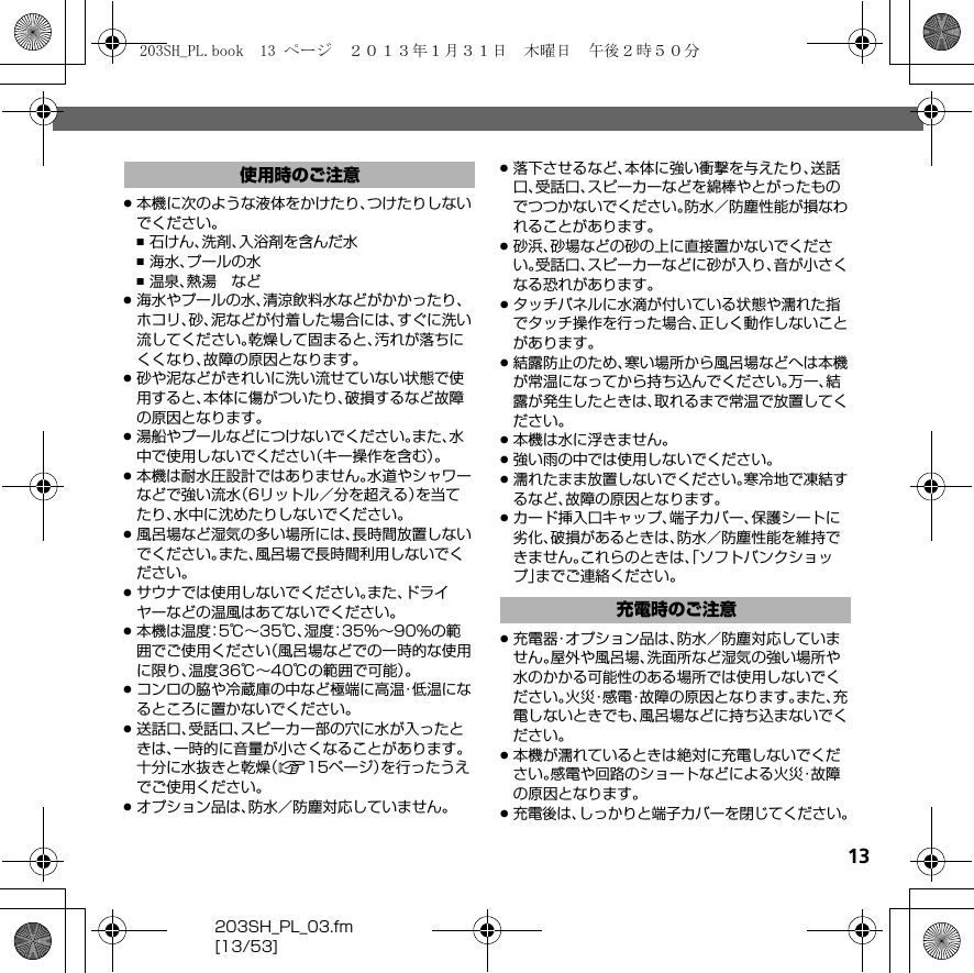 13203SH_PL_03.fm[13/53].本機に次のような液体をかけたり、つけたりしないでください。,石けん、洗剤、入浴剤を含んだ水,海水、プールの水,温泉、熱湯 など.海水やプールの水、清涼飲料水などがかかったり、ホコリ、砂、泥などが付着した場合には、すぐに洗い流してください。乾燥して固まると、汚れが落ちにくくなり、故障の原因となります。.砂や泥などがきれいに洗い流せていない状態で使用すると、本体に傷がついたり、破損するなど故障の原因となります。.湯船やプールなどにつけないでください。また、水中で使用しないでください（キー操作を含む）。.本機は耐水圧設計ではありません。水道やシャワーなどで強い流水（6リットル／分を超える）を当てたり、水中に沈めたりしないでください。.風呂場など湿気の多い場所には、長時間放置しないでください。また、風呂場で長時間利用しないでください。.サウナでは使用しないでください。また、ドライヤーなどの温風はあてないでください。.本機は温度：5℃∼35℃、湿度：35%∼90%の範囲でご使用ください（風呂場などでの一時的な使用に限り、温度36℃∼40℃の範囲で可能）。.コンロの脇や冷蔵庫の中など極端に高温・低温になるところに置かないでください。.送話口、受話口、スピーカー部の穴に水が入ったときは、一時的に音量が小さくなることがあります。十分に水抜きと乾燥（A15ページ）を行ったうえでご使用ください。.オプション品は、防水／防塵対応していません。.落下させるなど、本体に強い衝撃を与えたり、送話口、受話口、スピーカーなどを綿棒やとがったものでつつかないでください。防水／防塵性能が損なわれることがあります。.砂浜、砂場などの砂の上に直接置かないでください。受話口、スピーカーなどに砂が入り、音が小さくなる恐れがあります。.タッチパネルに水滴が付いている状態や濡れた指でタッチ操作を行った場合、正しく動作しないことがあります。.結露防止のため、寒い場所から風呂場などへは本機が常温になってから持ち込んでください。万一、結露が発生したときは、取れるまで常温で放置してください。.本機は水に浮きません。.強い雨の中では使用しないでください。.濡れたまま放置しないでください。寒冷地で凍結するなど、故障の原因となります。.カード挿入口キャップ、端子カバー、保護シートに劣化、破損があるときは、防水／防塵性能を維持できません。これらのときは、「ソフトバンクショップ」までご連絡ください。.充電器・オプション品は、防水／防塵対応していません。屋外や風呂場、洗面所など湿気の強い場所や水のかかる可能性のある場所では使用しないでください。火災・感電・故障の原因となります。また、充電しないときでも、風呂場などに持ち込まないでください。.本機が濡れているときは絶対に充電しないでください。感電や回路のショートなどによる火災・故障の原因となります。.充電後は、しっかりと端子カバーを閉じてください。使用時のご注意充電時のご注意203SH_PL.book  13 ページ  ２０１３年１月３１日　木曜日　午後２時５０分