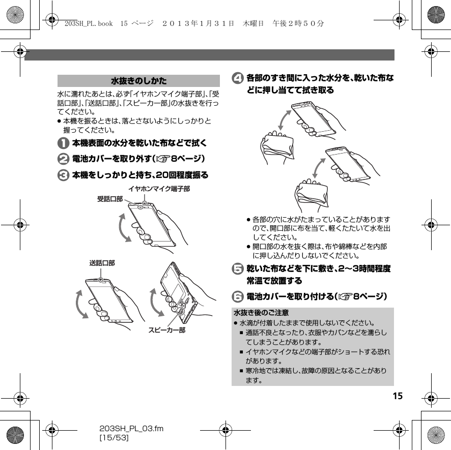 203SH_PL_03.fm[15/53]15水に濡れたあとは、必ず「イヤホンマイク端子部」、「受話口部」、「送話口部」、「スピーカー部」の水抜きを行ってください。.本機を振るときは、落とさないようにしっかりと握ってください。A本機表面の水分を乾いた布などで拭くB電池カバーを取り外す（A8ページ）C本機をしっかりと持ち、20回程度振るD各部のすき間に入った水分を、乾いた布などに押し当てて拭き取る.各部の穴に水がたまっていることがありますので、開口部に布を当て、軽くたたいて水を出してください。.開口部の水を抜く際は、布や綿棒などを内部に押し込んだりしないでください。E乾いた布などを下に敷き、2∼3時間程度常温で放置するF電池カバーを取り付ける（A8ページ）水抜きのしかたスピーカー部イヤホンマイク端子部受話口部送話口部水抜き後のご注意.水滴が付着したままで使用しないでください。,通話不良となったり、衣服やカバンなどを濡らしてしまうことがあります。,イヤホンマイクなどの端子部がショートする恐れがあります。,寒冷地では凍結し、故障の原因となることがあります。203SH_PL.book  15 ページ  ２０１３年１月３１日　木曜日　午後２時５０分