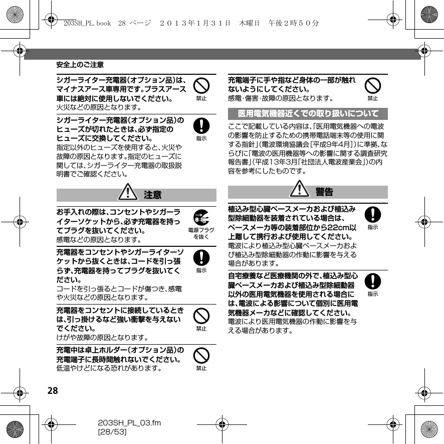 28203SH_PL_03.fm[28/53]安全上のご注意4シガーライター充電器（オプション品）は、マイナスアース車専用です。プラスアース車には絶対に使用しないでください。火災などの原因となります。8シガーライター充電器（オプション品）のヒューズが切れたときは、必ず指定のヒューズに交換してください。指定以外のヒューズを使用すると、火災や故障の原因となります。指定のヒューズに関しては、シガーライター充電器の取扱説明書でご確認ください。9お手入れの際は、コンセントやシガーライターソケットから、必ず充電器を持ってプラグを抜いてください。感電などの原因となります。8充電器をコンセントやシガーライターソケットから抜くときは、コードを引っ張らず、充電器を持ってプラグを抜いてください。コードを引っ張るとコードが傷つき、感電や火災などの原因となります。4充電器をコンセントに接続しているときは、引っ掛けるなど強い衝撃を与えないでください。けがや故障の原因となります。4充電中は卓上ホルダー（オプション品）の充電端子に長時間触れないでください。低温やけどになる恐れがあります。4充電端子に手や指など身体の一部が触れないようにしてください。感電・傷害・故障の原因となります。ここで記載している内容は、「医用電気機器への電波の影響を防止するための携帯電話端末等の使用に関する指針」（電波環境協議会［平成9年4月］）に準拠、ならびに「電波の医用機器等への影響に関する調査研究報告書」（平成13年3月「社団法人電波産業会」）の内容を参考にしたものです。8植込み型心臓ペースメーカおよび植込み型除細動器を装着されている場合は、ペースメーカ等の装着部位から22cm以上離して携行および使用してください。電波により植込み型心臓ペースメーカおよび植込み型除細動器の作動に影響を与える場合があります。8自宅療養など医療機関の外で、植込み型心臓ペースメーカおよび植込み型除細動器以外の医用電気機器を使用される場合には、電波による影響について個別に医用電気機器メーカなどに確認してください。電波により医用電気機器の作動に影響を与える場合があります。注意医用電気機器近くでの取り扱いについて警告203SH_PL.book  28 ページ  ２０１３年１月３１日　木曜日　午後２時５０分