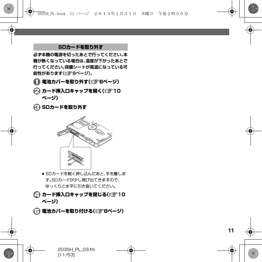 203SH_PL_03.fm[11/53]11必ず本機の電源を切ったあとで行ってください。本機が熱くなっている場合は、温度が下がったあとで行ってください。保護シートが高温になっている可能性があります（A8ページ）。A電池カバーを取り外す（A8ページ）Bカード挿入口キャップを開く（A10ページ）CSDカードを取り外す.SDカードを軽く押し込んだあと、手を離します。SDカードが少し飛び出てきますので、ゆっくりと水平に引き抜いてください。Dカード挿入口キャップを閉じる（A10ページ）E電池カバーを取り付ける（A8ページ）SDカードを取り外す203SH_PL.book  11 ページ  ２０１３年１月３１日　木曜日　午後２時５０分