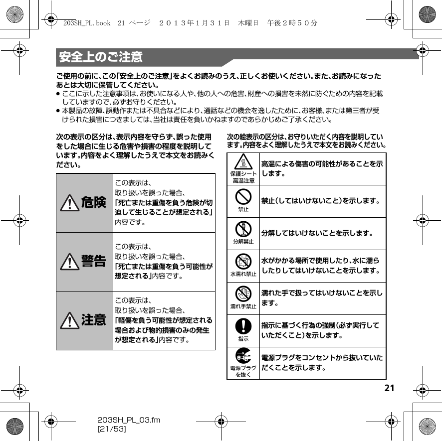 21203SH_PL_03.fm[21/53]安全上のご注意ご使用の前に、この「安全上のご注意」をよくお読みのうえ、正しくお使いください。また、お読みになったあとは大切に保管してください。.ここに示した注意事項は、お使いになる人や、他の人への危害、財産への損害を未然に防ぐための内容を記載していますので、必ずお守りください。.本製品の故障、誤動作または不具合などにより、通話などの機会を逸したために、お客様、または第三者が受けられた損害につきましては、当社は責任を負いかねますのであらかじめご了承ください。次の表示の区分は、表示内容を守らず、誤った使用をした場合に生じる危害や損害の程度を説明しています。内容をよく理解したうえで本文をお読みください。次の絵表示の区分は、お守りいただく内容を説明しています。内容をよく理解したうえで本文をお読みください。危険この表示は、取り扱いを誤った場合、「死亡または重傷を負う危険が切迫して生じることが想定される」内容です。警告この表示は、取り扱いを誤った場合、「死亡または重傷を負う可能性が想定される」内容です。注意この表示は、取り扱いを誤った場合、「軽傷を負う可能性が想定される場合および物的損害のみの発生が想定される」内容です。3高温による傷害の可能性があることを示します。4禁止（してはいけないこと）を示します。5分解してはいけないことを示します。6水がかかる場所で使用したり、水に濡らしたりしてはいけないことを示します。7濡れた手で扱ってはいけないことを示します。8指示に基づく行為の強制（必ず実行していただくこと）を示します。9電源プラグをコンセントから抜いていただくことを示します。203SH_PL.book  21 ページ  ２０１３年１月３１日　木曜日　午後２時５０分