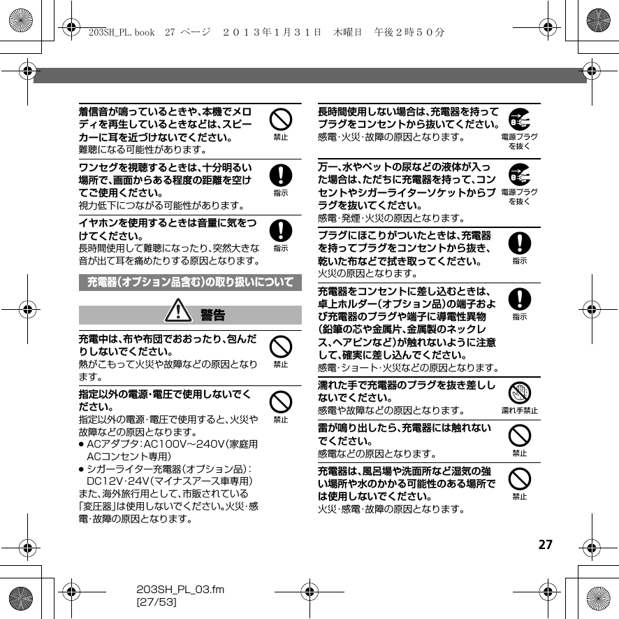 27203SH_PL_03.fm[27/53]4着信音が鳴っているときや、本機でメロディを再生しているときなどは、スピーカーに耳を近づけないでください。難聴になる可能性があります。8ワンセグを視聴するときは、十分明るい場所で、画面からある程度の距離を空けてご使用ください。視力低下につながる可能性があります。8イヤホンを使用するときは音量に気をつけてください。長時間使用して難聴になったり、突然大きな音が出て耳を痛めたりする原因となります。4充電中は、布や布団でおおったり、包んだりしないでください。熱がこもって火災や故障などの原因となります。4指定以外の電源・電圧で使用しないでください。指定以外の電源・電圧で使用すると、火災や故障などの原因となります。.ACアダプタ：AC100V∼240V（家庭用ACコンセント専用）.シガーライター充電器（オプション品）：DC12V・24V（マイナスアース車専用）また、海外旅行用として、市販されている「変圧器」は使用しないでください。火 災・感電・故障の原因となります。9長時間使用しない場合は、充電器を持ってプラグをコンセントから抜いてください。感電・火災・故障の原因となります。9万一、水やペットの尿などの液体が入った場合は、ただちに充電器を持って、コンセントやシガーライターソケットからプラグを抜いてください。感電・発煙・火災の原因となります。8プラグにほこりがついたときは、充電器を持ってプラグをコンセントから抜き、乾いた布などで拭き取ってください。火災の原因となります。8充電器をコンセントに差し込むときは、卓上ホルダー（オプション品）の端子および充電器のプラグや端子に導電性異物（鉛筆の芯や金属片、金属製のネックレス、ヘアピンなど）が触れないように注意して、確実に差し込んでください。感電・ショート・火災などの原因となります。7濡れた手で充電器のプラグを抜き差ししないでください。感電や故障などの原因となります。4雷が鳴り出したら、充電器には触れないでください。感電などの原因となります。4充電器は、風呂場や洗面所など湿気の強い場所や水のかかる可能性のある場所では使用しないでください。火災・感電・故障の原因となります。充電器（オプション品含む）の取り扱いについて警告203SH_PL.book  27 ページ  ２０１３年１月３１日　木曜日　午後２時５０分