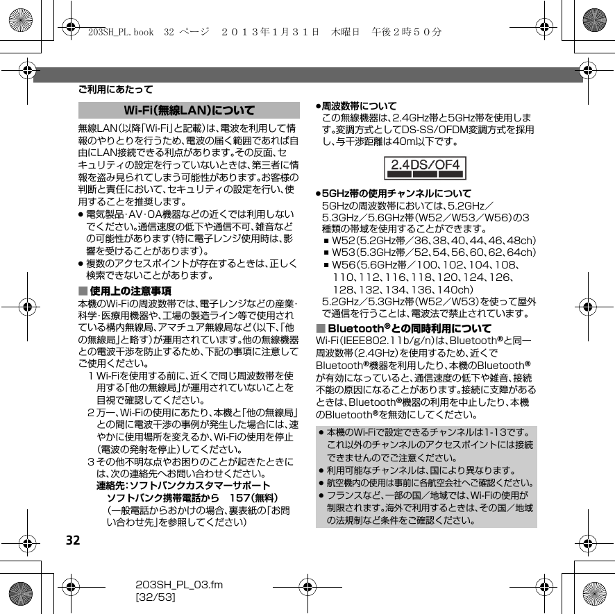 32203SH_PL_03.fm[32/53]ご利用にあたって無線LAN（以降「Wi-Fi」と記載）は、電波を利用して情報のやりとりを行うため、電波の届く範囲であれば自由にLAN接続できる利点があります。その反面、セキュリティの設定を行っていないときは、第三者に情報を盗み見られてしまう可能性があります。お客様の判断と責任において、セキュリティの設定を行い、使用することを推奨します。.電気製品・AV・OA機器などの近くでは利用しないでください。通信速度の低下や通信不可、雑音などの可能性があります（特に電子レンジ使用時は、影響を受けることがあります）。.複数のアクセスポイントが存在するときは、正しく検索できないことがあります。■使用上の注意事項本機のWi-Fiの周波数帯では、電子レンジなどの産業・科学・医療用機器や、工場の製造ライン等で使用されている構内無線局、アマチュア無線局など（以下、「他の無線局」と略す）が運用されています。他の無線機器との電波干渉を防止するため、下記の事項に注意してご使用ください。１Wi-Fiを使用する前に、近くで同じ周波数帯を使用する「他の無線局」が運用されていないことを目視で確認してください。２万一、Wi-Fiの使用にあたり、本機と「他の無線局」との間に電波干渉の事例が発生した場合には、速やかに使用場所を変えるか、Wi-Fiの使用を停止（電波の発射を停止）してください。３その他不明な点やお困りのことが起きたときには、次の連絡先へお問い合わせください。連絡先：ソフトバンクカスタマーサポートソフトバンク携帯電話から 157（無料）（一般電話からおかけの場合、裏表紙の「お問い合わせ先」を参照してください）.周波数帯についてこの無線機器は、2.4GHz帯と5GHz帯を使用します。変調方式としてDS-SS/OFDM変調方式を採用し、与干渉距離は40m以下です。.5GHz帯の使用チャンネルについて5GHzの周波数帯においては、5.2GHz／5.3GHz／5.6GHz帯（W52／W53／W56）の3種類の帯域を使用することができます。,W52（5.2GHz帯／36、38、40、44、46、48ch）,W53（5.3GHz帯／52、54、56、60、62、64ch）,W56（5.6GHz帯／100、102、104、108、110、112、116、118、120、124、126、128、132、134、136、140ch）5.2GHz／5.3GHz帯（W52／W53）を使って屋外で通信を行うことは、電波法で禁止されています。■Bluetooth®との同時利用についてWi-Fi（IEEE802.11b/g/n）は、Bluetooth®と同一周波数帯（2.4GHz）を使用するため、近くでBluetooth®機器を利用したり、本機のBluetooth®が有効になっていると、通信速度の低下や雑音、接続不能の原因になることがあります。接続に支障があるときは、Bluetooth®機器の利用を中止したり、本機のBluetooth®を無効にしてください。Wi-Fi（無線LAN）について.本機のWi-Fiで設定できるチャンネルは1-13です。これ以外のチャンネルのアクセスポイントには接続できませんのでご注意ください。.利用可能なチャンネルは、国により異なります。.航空機内の使用は事前に各航空会社へご確認ください。.フランスなど、一部の国／地域では、Wi-Fiの使用が制限されます。海外で利用するときは、その国／地域の法規制など条件をご確認ください。203SH_PL.book  32 ページ  ２０１３年１月３１日　木曜日　午後２時５０分