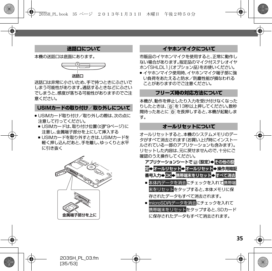 35203SH_PL_03.fm[35/53]本機の送話口は底面にあります。送話口は非常に小さいため、手で持つときにふさいでしまう可能性があります。通話するときなどにふさいでしまうと、感度が落ちる可能性がありますのでご注意ください。.USIMカード取り付け／取り外しの際は、次の点に注意して行ってください。,USIMカードは、取り付け位置（A9ページ）に注意し、金属端子部分を上にして挿入する,USIMカードを取り外すときは、USIMカードを軽く押し込んだあと、手を離し、ゆっくりと水平に引き抜く市販品のイヤホンマイクを使用すると、正常に動作しない場合があります。指定品のマイク付ステレオイヤホン「SHLDL1」（オプション品）をお使いください。.イヤホンマイク使用時、イヤホンマイク端子部に強い負荷をあたえると防水／防塵性能が損なわれることがありますのでご注意ください。本機が、動作を停止したり入力を受け付けなくなったりしたときは、 を13秒以上押してください。数秒間待ったあとに を長押しすると、本機が起動します。オールリセットすると、本機のシステムメモリのデータがすべて消去されます（お買い上げ時にインストールされている一部のアプリケーションも含みます）。リセットした内容は、元に戻せませんので、十分にご確認のうえ操作してください。アプリケーションシートで （設定）S その他の設 定S オールリセットS オールリセットS操作用暗証番号入力SOKS 携帯端末をリセットS すべて消去, 本体内データを消去にチェックを入れて 携帯端 末をリセットをタップすると、本体メモリに保存されたデータもすべて消去されます。, microSD内データを消去にチェックを入れて 携帯端末をリセットをタップすると、SDカードに保存されたデータもすべて消去されます。送話口についてUSIMカードの取り付け／取り外しについて送話口金属端子部分を上にイヤホンマイクについてフリーズ時の対応方法についてオールリセットについて203SH_PL.book  35 ページ  ２０１３年１月３１日　木曜日　午後２時５０分