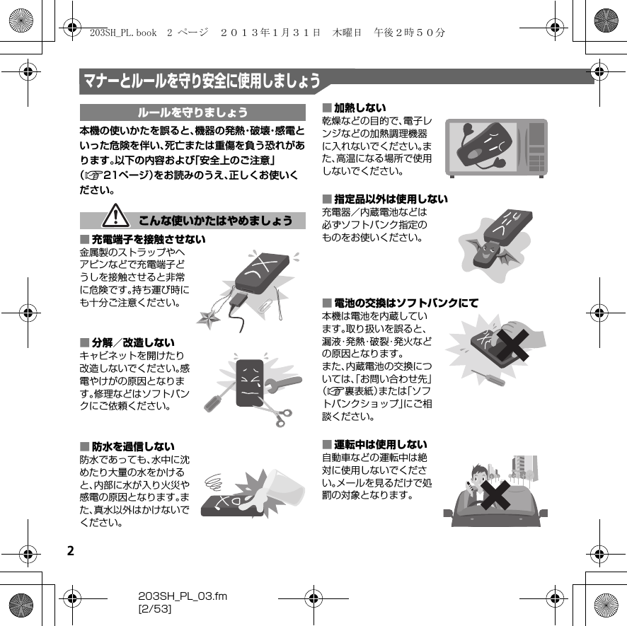 2203SH_PL_03.fm[2/53]マナーとルールを守り安全に使用しましょう本機の使いかたを誤ると、機 器 の 発 熱・破 壊・感 電 といった危険を伴い、死亡または重傷を負う恐れがあります。以下の内容および「安全上のご注意」（A21ページ）をお読みのうえ、正しくお使いください。■充電端子を接触させない金属製のストラップやヘアピンなどで充電端子どうしを接触させると非常に危険です。持ち運び時にも十分ご注意ください。■分解／改造しないキャビネットを開けたり改造しないでください。感電やけがの原因となります。修理などはソフトバンクにご依頼ください。■防水を過信しない防水であっても、水中に沈めたり大量の水をかけると、内部に水が入り火災や感電の原因となります。また、真水以外はかけないでください。■加熱しない乾燥などの目的で、電子レンジなどの加熱調理機器に入れないでください。また、高温になる場所で使用しないでください。■指定品以外は使用しない充電器／内蔵電池などは必ずソフトバンク指定のものをお使いください。■電池の交換はソフトバンクにて本機は電池を内蔵しています。取り扱いを誤ると、漏 液・発 熱・破 裂・発 火 な どの原因となります。また、内蔵電池の交換については、「お問い合わせ先」（A裏表紙）または「ソフトバンクショップ」にご相談ください。■運転中は使用しない自動車などの運転中は絶対に使用しないでください。メールを見るだけで処罰の対象となります。ルールを守りましょうこんな使いかたはやめましょう203SH_PL.book  2 ページ  ２０１３年１月３１日　木曜日　午後２時５０分