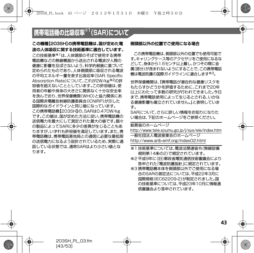 43203SH_PL_03.fm[43/53]携帯電話機の比吸収率 （SAR）について※1この機種【203SH】の携帯電話機は、国が定めた電波の人体吸収に関する技術基準に適合しています。この技術基準※1は、人体頭部のそばで使用する携帯電話機などの無線機器から送出される電波が人間の健康に影響を及ぼさないよう、科学的根拠に基づいて定められたものであり、人体側頭部に吸収される電波の平均エネルギー量を表す比吸収率（SAR: Speciﬁc Absorption Rate）について、これが2W/kg※2の許容値を超えないこととしています。この許容値は、使用者の年齢や身体の大きさに関係なく十分な安全率を含んでおり、世界保健機関（WHO）と協力関係にある国際非電離放射線防護委員会（ICNIRP）が示した国際的なガイドラインと同じ値になっています。この携帯電話機【203SH】の、SARは0.470W/kgです。この値は、国が定めた方法に従い、携帯電話機の送信電力を最大にして測定された最大の値です。個々の製品によってSARに多少の差異が生じることもありますが、いずれも許容値を満足しています。また、携帯電話機は、携帯電話基地局との通信に必要な最低限の送信電力になるよう設計されているため、実際に通話している状態では、通常SARはより小さい値となります。側頭部以外の位置でご使用になる場合この携帯電話機は、側頭部以外の位置でも使用可能です。キャリングケース等のアクセサリをご使用になるなどして、身体から1.5センチ以上離し、かつその間に金属（部分）が含まれないようにすることで、この携帯電話機は電波防護の国際ガイドラインに適合します※3。世界保健機関は、『携帯電話が潜在的な健康リスクをもたらすかどうかを評価するために、これまで20年以上にわたって多数の研究が行われてきました。今日まで、携帯電話使用によって生じるとされる、いかなる健康影響も確立されていません。』と表明しています。SARについて、さらに詳しい情報をお知りになりたい場合は、下記のホームページをご参照ください。総務省のホームページ（http://www.tele.soumu.go.jp/j/sys/ele/index.htm）一般社団法人電波産業会のホームページ（http://www.arib-emf.org/index02.html）※1 技術基準については、電波法関連省令（無線設備規則第14条の2）で規定されています。※2平成9年に（旧）郵政省電気通信技術審議会により答申された「電波防護指針」に規定されています。※3携帯電話機本体を側頭部以外でご使用になる場合のSARの測定法については、平成22年3月に国際規格（IEC62209-2）が制定されました。国の技術基準については、平成23年10月に情報通信審議会より答申されています。203SH_PL.book  43 ページ  ２０１３年１月３１日　木曜日　午後２時５０分