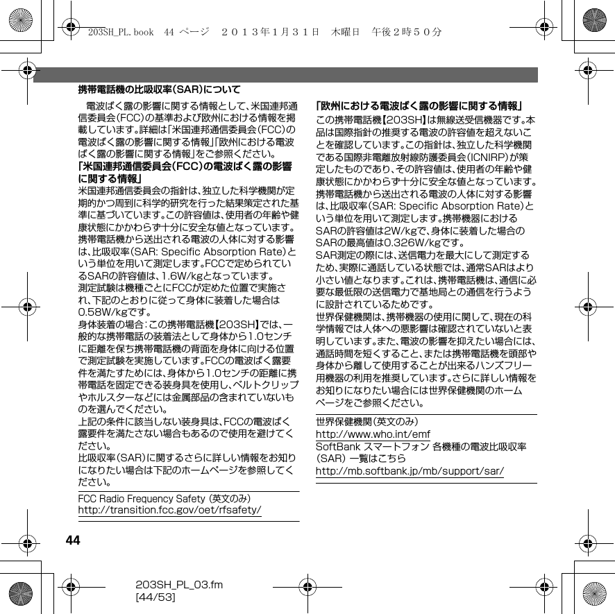 44203SH_PL_03.fm[44/53]携帯電話機の比吸収率（SAR）について電波ばく露の影響に関する情報として、米国連邦通信委員会（FCC）の基準および欧州における情報を掲載しています。詳細は「米国連邦通信委員会（FCC）の電波ばく露の影響に関する情報」「欧州における電波ばく露の影響に関する情報」をご参照ください。「米国連邦通信委員会（FCC）の電波ばく露の影響に関する情報」米国連邦通信委員会の指針は、独立した科学機関が定期的かつ周到に科学的研究を行った結果策定された基準に基づいています。この許容値は、使用者の年齢や健康状態にかかわらず十分に安全な値となっています。携帯電話機から送出される電波の人体に対する影響は、比吸収率（SAR: Speciﬁc Absorption Rate）という単位を用いて測定します。FCCで定められているSARの許容値は、1.6W/kgとなっています。測定試験は機種ごとにFCCが定めた位置で実施され、下記のとおりに従って身体に装着した場合は0.58W/kgです。身体装着の場合：この携帯電話機【203SH】では、一般的な携帯電話の装着法として身体から1.0センチに距離を保ち携帯電話機の背面を身体に向ける位置で測定試験を実施しています。FCCの電波ばく露要件を満たすためには、身体から1.0センチの距離に携帯電話を固定できる装身具を使用し、ベルトクリップやホルスターなどには金属部品の含まれていないものを選んでください。上記の条件に該当しない装身具は、FCCの電波ばく露要件を満たさない場合もあるので使用を避けてください。比吸収率（SAR）に関するさらに詳しい情報をお知りになりたい場合は下記のホームページを参照してください。FCC Radio Frequency Safety （英文のみ）（http://transition.fcc.gov/oet/rfsafety/）「欧州における電波ばく露の影響に関する情報」この携帯電話機【203SH】は無線送受信機器です。本品は国際指針の推奨する電波の許容値を超えないことを確認しています。この指針は、独立した科学機関である国際非電離放射線防護委員会（ICNIRP）が策定したものであり、その許容値は、使用者の年齢や健康状態にかかわらず十分に安全な値となっています。携帯電話機から送出される電波の人体に対する影響は、比吸収率（SAR: Speciﬁc Absorption Rate）という単位を用いて測定します。携帯機器におけるSARの許容値は2W/kgで、身体に装着した場合のSARの最高値は0.326W/kgです。SAR測定の際には、送信電力を最大にして測定するため、実際に通話している状態では、通常SARはより小さい値となります。これは、携帯電話機は、通信に必要な最低限の送信電力で基地局との通信を行うように設計されているためです。世界保健機関は、携帯機器の使用に関して、現在の科学情報では人体への悪影響は確認されていないと表明しています。また、電波の影響を抑えたい場合には、通話時間を短くすること、または携帯電話機を頭部や身体から離して使用することが出来るハンズフリー用機器の利用を推奨しています。さらに詳しい情報をお知りになりたい場合には世界保健機関のホームページをご参照ください。世界保健機関（英文のみ）（http://www.who.int/emf）SoftBank スマートフォン 各機種の電波比吸収率（SAR） 一覧はこちら（http://mb.softbank.jp/mb/support/sar/）203SH_PL.book  44 ページ  ２０１３年１月３１日　木曜日　午後２時５０分