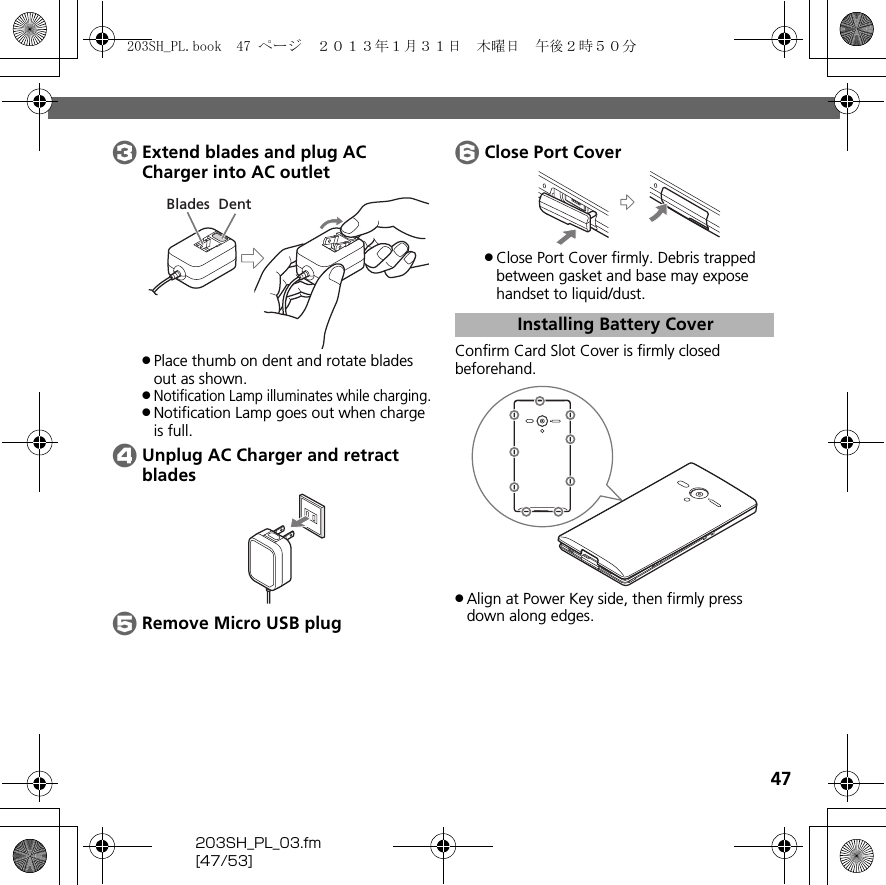 47203SH_PL_03.fm[47/53]CExtend blades and plug AC Charger into AC outlet.Place thumb on dent and rotate blades out as shown..Notification Lamp illuminates while charging..Notification Lamp goes out when charge is full.DUnplug AC Charger and retract bladesERemove Micro USB plugFClose Port Cover.Close Port Cover firmly. Debris trapped between gasket and base may expose handset to liquid/dust.Confirm Card Slot Cover is firmly closed beforehand..Align at Power Key side, then firmly press down along edges.DentBladesInstalling Battery Cover203SH_PL.book  47 ページ  ２０１３年１月３１日　木曜日　午後２時５０分
