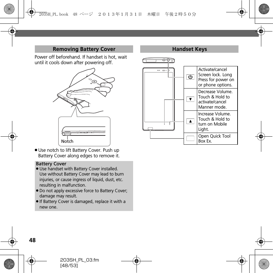 48203SH_PL_03.fm[48/53]Power off beforehand. If handset is hot, wait until it cools down after powering off..Use notch to lift Battery Cover. Push up Battery Cover along edges to remove it.Removing Battery CoverBattery Cover.Use handset with Battery Cover installed.Use without Battery Cover may lead to burn injuries, or cause ingress of liquid, dust, etc. resulting in malfunction..Do not apply excessive force to Battery Cover; damage may result..If Battery Cover is damaged, replace it with a new one.NotchHandset KeysActivate/cancel Screen lock. Long Press for power on or phone options.Decrease Volume. Touch &amp; Hold to activate/cancel Manner mode.Increase Volume. Touch &amp; Hold to turn on Mobile Light.Open Quick Tool Box Ex.203SH_PL.book  48 ページ  ２０１３年１月３１日　木曜日　午後２時５０分