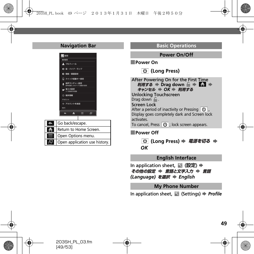 49203SH_PL_03.fm[49/53]■Power On (Long Press)■Power Off (Long Press) S  S OKIn application sheet,   (設定) S  S  S  (Language)  S EnglishIn application sheet,   (Settings) S ProfileNavigation BarGo back/escape.Return to Home Screen.Open Options menu.Open application use history.Basic OperationsPower On/OffAfter Powering On for the First Time S Drag down   S  S  S OK S Unlocking TouchscreenDrag down  .Screen LockAfter a period of inactivity or Pressing  , Display goes completely dark and Screen lock activates.To cancel, Press  ; lock screen appears.English InterfaceMy Phone Number利用するキャンセル 利用する電源を切るその他の設定言語と文字入力言語を選択203SH_PL.book  49 ページ  ２０１３年１月３１日　木曜日　午後２時５０分