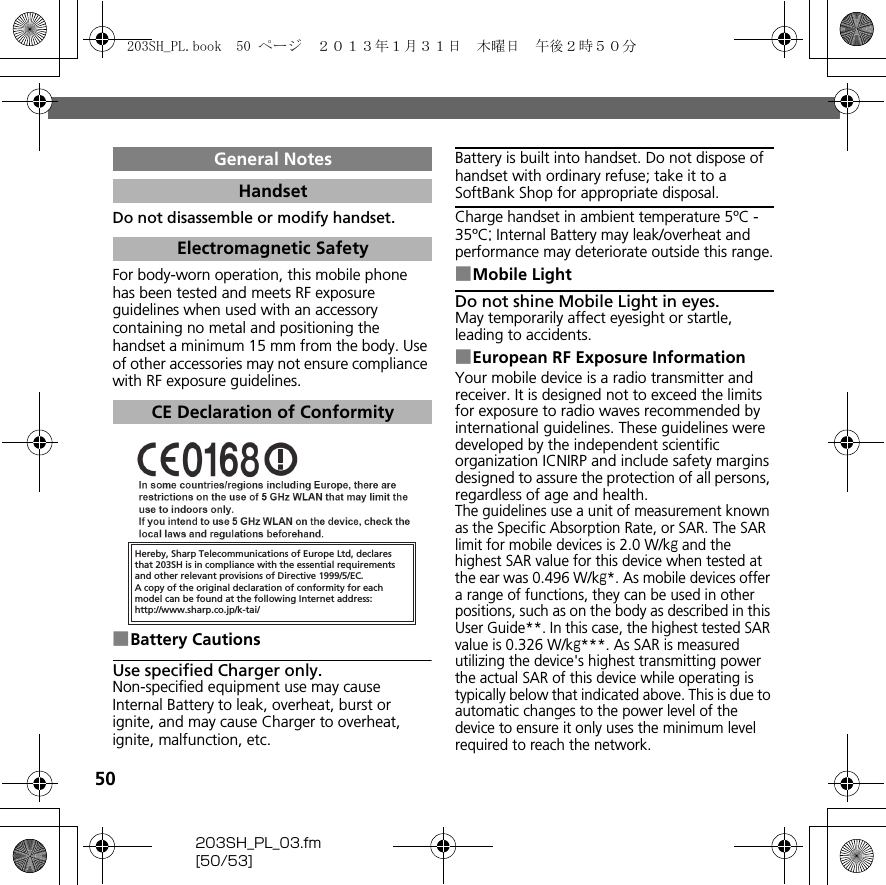 50203SH_PL_03.fm[50/53]Do not disassemble or modify handset.For body-worn operation, this mobile phone has been tested and meets RF exposure guidelines when used with an accessory containing no metal and positioning the handset a minimum 15 mm from the body. Use of other accessories may not ensure compliance with RF exposure guidelines.■Battery CautionsUse specified Charger only.Non-specified equipment use may cause Internal Battery to leak, overheat, burst or ignite, and may cause Charger to overheat, ignite, malfunction, etc.Battery is built into handset. Do not dispose of handset with ordinary refuse; take it to a SoftBank Shop for appropriate disposal.Charge handset in ambient temperature 5ºC - 35ºC; Internal Battery may leak/overheat and performance may deteriorate outside this range.■Mobile LightDo not shine Mobile Light in eyes.May temporarily affect eyesight or startle, leading to accidents.■European RF Exposure InformationYour mobile device is a radio transmitter and receiver. It is designed not to exceed the limits for exposure to radio waves recommended by international guidelines. These guidelines were developed by the independent scientific organization ICNIRP and include safety margins designed to assure the protection of all persons, regardless of age and health.The guidelines use a unit of measurement known as the Specific Absorption Rate, or SAR. The SAR limit for mobile devices is 2.0 W/kg and the highest SAR value for this device when tested at the ear was 0.496 W/kg*. As mobile devices offer a range of functions, they can be used in other positions, such as on the body as described in this User Guide**. In this case, the highest tested SAR value is 0.326 W/kg***. As SAR is measured utilizing the device&apos;s highest transmitting power the actual SAR of this device while operating is typically below that indicated above. This is due to automatic changes to the power level of the device to ensure it only uses the minimum level required to reach the network.General NotesHandsetElectromagnetic SafetyCE Declaration of ConformityHereby, Sharp Telecommunications of Europe Ltd, declaresthat 203SH is in compliance with the essential requirements and other relevant provisions of Directive 1999/5/EC.A copy of the original declaration of conformity for each model can be found at the following Internet address:http://www.sharp.co.jp/k-tai/203SH_PL.book  50 ページ  ２０１３年１月３１日　木曜日　午後２時５０分