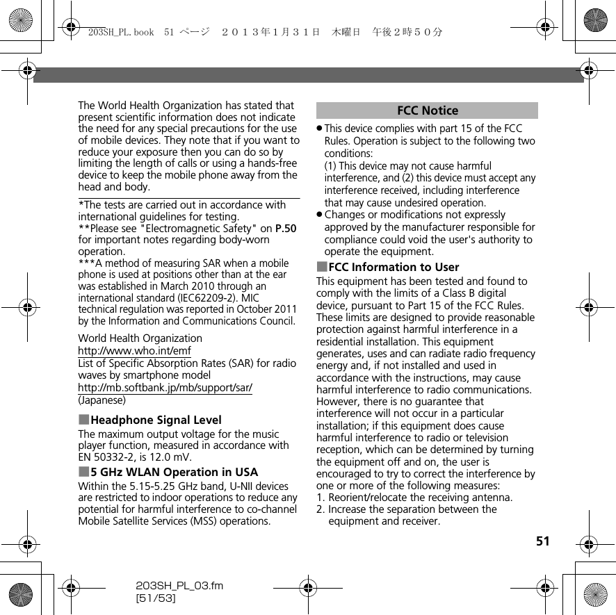 51203SH_PL_03.fm[51/53]The World Health Organization has stated that present scientific information does not indicate the need for any special precautions for the use of mobile devices. They note that if you want toreduce your exposure then you can do so by limiting the length of calls or using a hands-free device to keep the mobile phone away from the head and body.*The tests are carried out in accordance with international guidelines for testing.**Please see &quot;Electromagnetic Safety&quot; on P.50 for important notes regarding body-worn operation.***A method of measuring SAR when a mobile phone is used at positions other than at the ear was established in March 2010 through an international standard (IEC62209-2). MIC technical regulation was reported in October 2011 by the Information and Communications Council.World Health Organization(http://www.who.int/emf)List of Specific Absorption Rates (SAR) for radio waves by smartphone model(http://mb.softbank.jp/mb/support/sar/)(Japanese)■Headphone Signal LevelThe maximum output voltage for the music player function, measured in accordance with EN 50332-2, is 12.0 mV.■5 GHz WLAN Operation in USAWithin the 5.15-5.25 GHz band, U-NII devices are restricted to indoor operations to reduce any potential for harmful interference to co-channel Mobile Satellite Services (MSS) operations..This device complies with part 15 of the FCC Rules. Operation is subject to the following two conditions:(1) This device may not cause harmful interference, and (2) this device must accept any interference received, including interference that may cause undesired operation..Changes or modifications not expressly approved by the manufacturer responsible for compliance could void the user&apos;s authority to operate the equipment.■FCC Information to UserThis equipment has been tested and found to comply with the limits of a Class B digital device, pursuant to Part 15 of the FCC Rules. These limits are designed to provide reasonable protection against harmful interference in a residential installation. This equipment generates, uses and can radiate radio frequency energy and, if not installed and used in accordance with the instructions, may cause harmful interference to radio communications.However, there is no guarantee that interference will not occur in a particular installation; if this equipment does cause harmful interference to radio or television reception, which can be determined by turning the equipment off and on, the user is encouraged to try to correct the interference by one or more of the following measures:1. Reorient/relocate the receiving antenna.2. Increase the separation between the equipment and receiver.FCC Notice203SH_PL.book  51 ページ  ２０１３年１月３１日　木曜日　午後２時５０分