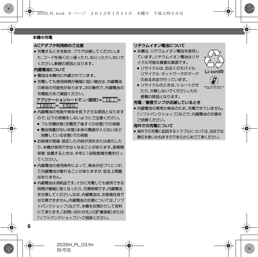 6203SH_PL_03.fm[6/53]本機の充電ACアダプタ利用時のご注意.充電するときを除き、プラグは倒してください。また、コードを強く引っ張ったり、ねじったりしないでください。断線の原因となります。内蔵電池について.電池は本機内に内蔵されています。.充電しても使用時間が極端に短い場合は、内蔵電池の寿命の可能性があります。次の操作で、内蔵電池の充電能力をご確認ください。アプリケーションシートで （設定）S 端末情報S 端末の状態S 電池の状態.内蔵電池の性能や寿命を低下させる原因となりますので、以下の保管をしないようにご注意ください。,フル充電状態（充電完了後すぐの状態）での保管,電池残量がない状態（本体の電源が入らないほど消費している状態）での保管.お客様が登録・設定した内容が消失または変化したり、本機が使用できなくなることがあります。長期間保管・放置するときは、半年に1回程度補充電を行ってください。.内蔵電池の使用条件によって、寿命が近づくにつれて内蔵電池が膨れることがありますが、安全上問題はありません。.内蔵電池は消耗品です。十分に充電しても使用できる時間が極端に短くなったら、交換時期です。内蔵電池を交換してください。なお、内蔵電池は、お客様自身では交換できません。内蔵電池の交換については、「ソフトバンクショップ」などで、本機をお預かりして有料にて承ります。「お問い合わせ先」（A裏表紙）または「ソフトバンクショップ」へご相談ください。リチウムイオン電池について.本機は、リチウムイオン電池を使用しています。リチウムイオン電池はリサイクル可能な貴重な資源です。,リサイクルは、お近くのモバイル・リサイクル・ネットワークのマークのあるお店で行っています。,リサイクルのときは、ショートさせたり、分解しないでください。火災・感電の原因となります。充電／着信ランプが点滅しているとき.内蔵電池の異常か寿命のため、充電できていません。「ソフトバンクショップ」などで、内蔵電池の交換をご依頼ください。海外での充電について.海外での充電に起因するトラブルについては、当社では責任を負いかねますのであらかじめご了承ください。203SH_PL.book  6 ページ  ２０１３年１月３１日　木曜日　午後２時５０分