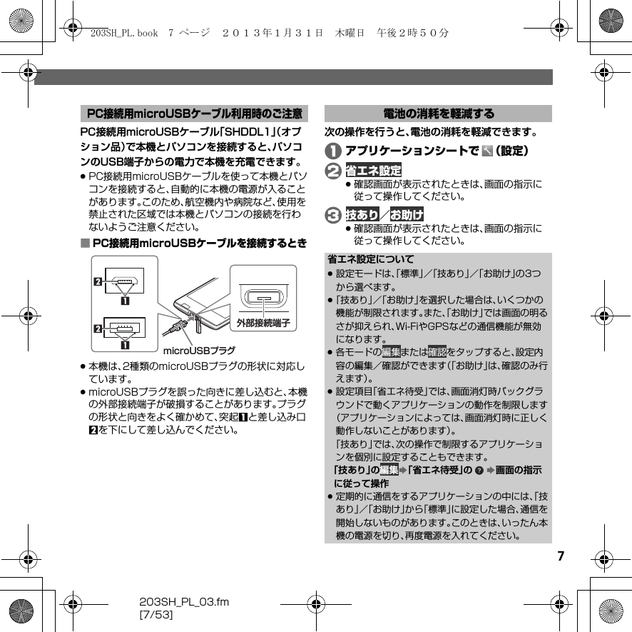 203SH_PL_03.fm[7/53]7PC接続用microUSBケーブル「SHDDL1」（オプション品）で本機とパソコンを接続すると、パソコンのUSB端子からの電力で本機を充電できます。.PC接続用microUSBケーブルを使って本機とパソコンを接続すると、自動的に本機の電源が入ることがあります。このため、航空機内や病院など、使用を禁止された区域では本機とパソコンの接続を行わないようご注意ください。■PC接続用microUSBケーブルを接続するとき.本機は、2種類のmicroUSBプラグの形状に対応しています。.microUSBプラグを誤った向きに差し込むと、本機の外部接続端子が破損することがあります。プラグの形状と向きをよく確かめて、突起1と差し込み口2を下にして差し込んでください。次の操作を行うと、電池の消耗を軽減できます。Aアプリケーションシートで （設定）B 省エネ設定.確認画面が表示されたときは、画面の指示に従って操作してください。C 技あり／ お助け.確認画面が表示されたときは、画面の指示に従って操作してください。PC接続用microUSBケーブル利用時のご注意1microUSBプラグmicroUSBプラグ2211microUSBプラグ外部接続端子電池の消耗を軽減する省エネ設定について.設定モードは、「標準」／「技あり」／「お助け」の3つから選べます。.「技あり」／「お助け」を選択した場合は、いくつかの機能が制限されます。また、「お助け」では画面の明るさが抑えられ、Wi-FiやGPSなどの通信機能が無効になります。.各モードの 編集または 確認をタップすると、設定内容の編集／確認ができます（「お助け」は、確認のみ行えます）。.設定項目「省エネ待受」では、画面消灯時バックグラウンドで動くアプリケーションの動作を制限します（アプリケーションによっては、画面消灯時に正しく動作しないことがあります）。「技あり」では、次の操作で制限するアプリケーションを個別に設定することもできます。「技あり」の 編集S「省エネ待受」の S画面の指示に従って操作.定期的に通信をするアプリケーションの中には、「技あり」／「お助け」から「標準」に設定した場合、通信を開始しないものがあります。このときは、いったん本機の電源を切り、再度電源を入れてください。203SH_PL.book  7 ページ  ２０１３年１月３１日　木曜日　午後２時５０分