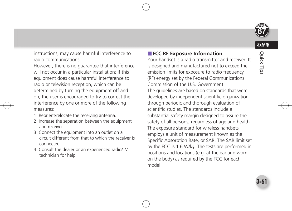 わかる3-61Quick Tipsinstructions, may cause harmful interference to radio communications.However, there is no guarantee that interference will not occur in a particular installation; if this equipment does cause harmful interference to radio or television reception, which can be determined by turning the equipment off and on, the user is encouraged to try to correct the interference by one or more of the following measures:1. Reorient/relocate the receiving antenna.2. Increase the separation between the equipment and receiver.3. Connect the equipment into an outlet on a circuit different from that to which the receiver is connected.4. Consult the dealer or an experienced radio/TV technician for help. ■FCC RF Exposure InformationYour handset is a radio transmitter and receiver. It is designed and manufactured not to exceed the emission limits for exposure to radio frequency (RF) energy set by the Federal Communications Commission of the U.S. Government.The guidelines are based on standards that were developed by independent scientiﬁ c organization through periodic and thorough evaluation of scientiﬁ c studies. The standards include a substantial safety margin designed to assure the safety of all persons, regardless of age and health.The exposure standard for wireless handsets employs a unit of measurement known as the Speciﬁ c Absorption Rate, or SAR. The SAR limit set by the FCC is 1.6 W/kg. The tests are performed in positions and locations (e.g. at the ear and worn on the body) as required by the FCC for each model.67