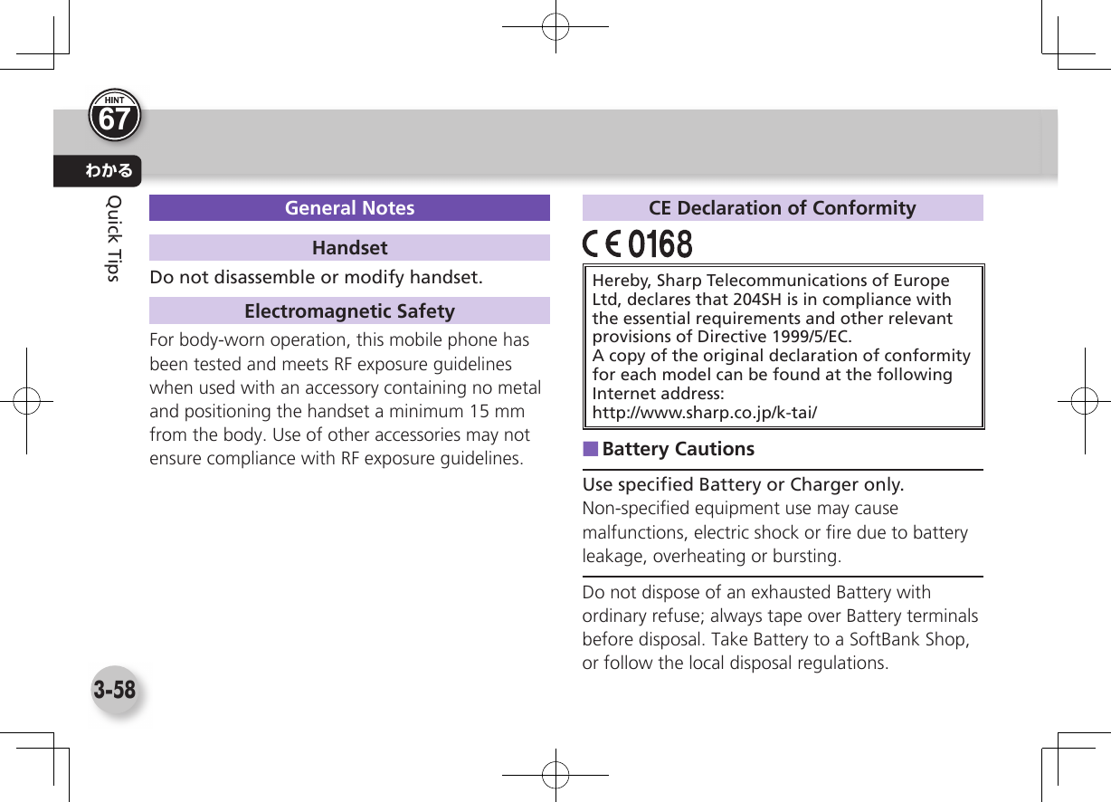 わかる3-58Quick TipsGeneral NotesHandsetDo not disassemble or modify handset. Electromagnetic SafetyFor body-worn operation, this mobile phone has been tested and meets RF exposure guidelineswhen used with an accessory containing no metal and positioning the handset a minimum 15 mm from the body. Use of other accessories may not ensure compliance with RF exposure guidelines.CE Declaration of ConformityHereby, Sharp Telecommunications of Europe Ltd, declares that 204SH is in compliance with the essential requirements and other relevant provisions of Directive 1999/5/EC.A copy of the original declaration of conformity for each model can be found at the following Internet address:http://www.sharp.co.jp/k-tai/ ■Battery CautionsUse speciﬁ ed Battery or Charger only.Non-speciﬁ ed equipment use may cause malfunctions, electric shock or ﬁ re due to battery leakage, overheating or bursting.Do not dispose of an exhausted Battery with ordinary refuse; always tape over Battery terminals before disposal. Take Battery to a SoftBank Shop, or follow the local disposal regulations.67